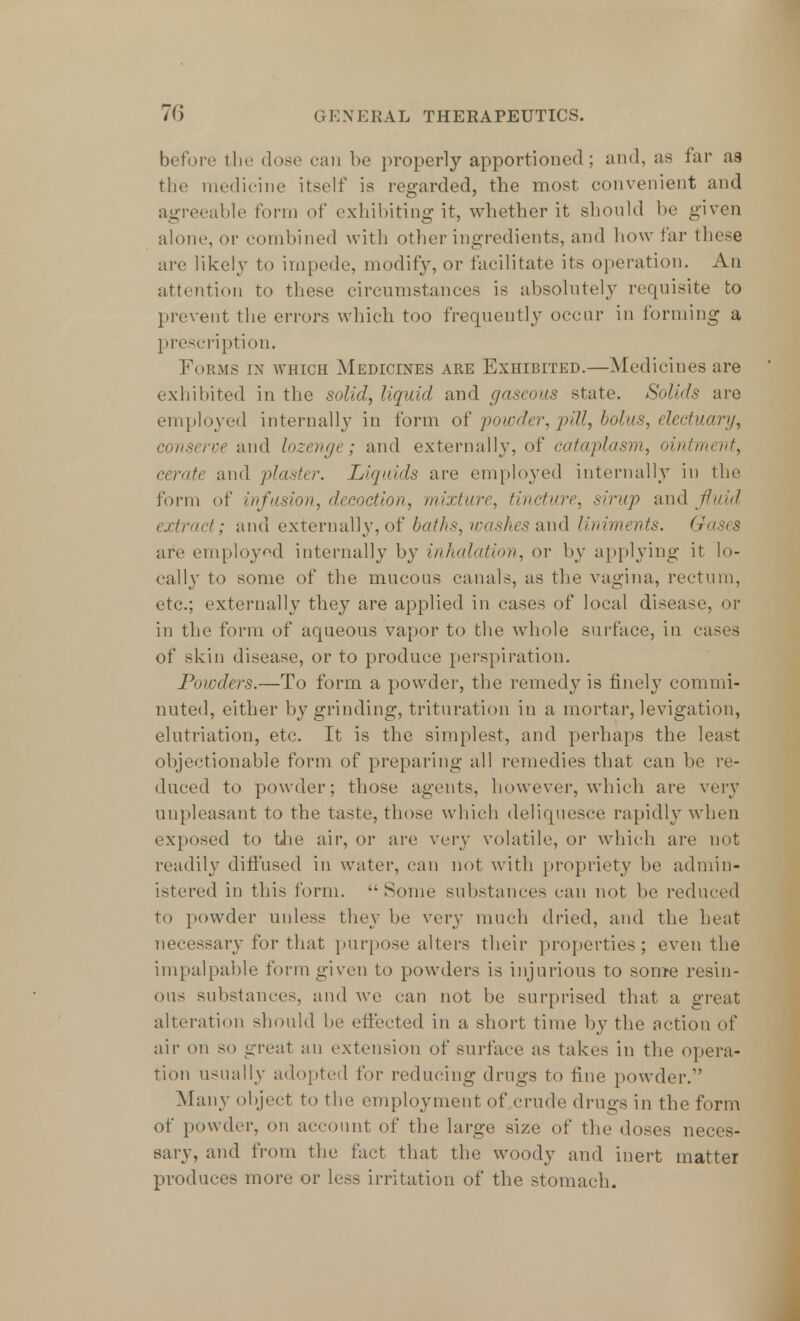 before the dose can be properly apportioned; and, as far as the medicine itself is regarded, the most convenient and agreeable form of exhibiting it, whether it should be given alone, or combined with other ingredients, and how far these are likely to impede, modify, or facilitate its operation. An attention to these circumstances is absolutely requisite to prevent the errors which too frequently occur in forming a prescription. Forms in which Medicines are Exhibited.—Medicines are exhibited in the solid, liquid and gaseous state. Solids are employed internally in form of powder, pill, bolus, electuary, conserve and lozenge; and externally, of cataplasm, ointment, cerate and plaster. Liquids are employed internally in the form of infusion, decoction, mixture, tincture, sirup and f uid extract; and externally, of baths, washes and liniments. Gases are employed internally by inhalation, or by applying it lo- cally to some of the mucous canals, as the vagina, rectum, etc.; externally they are applied in eases of local disease, or in the form of aqueous vapor to the whole surface, in cases of skin disease, or to produce perspiration. Powders.—To form a powder, the remedy is finely commi- nuted, either by grinding, trituration in a mortar, levigation, elutriation, etc. It is the simplest, and perhaps the least objectionable form of preparing all remedies that can be re- duced to powder; those agents, however, which are very unpleasant to the taste, those which deliquesce rapidly when exposed to the air, or are very volatile, or which are not readily diffused in water, can not with propriety be admin- istered in this form.  Some substances can not be reduced to powder unless they be very much dried, and the heat- necessary for that purpose alters their properties; even the impalpable form given to powders is injurious to some resin- ous substances, and we can not be surprised that a great alteration should be effected in a short time by the action of air on so great an extension of surface as takes in the opera- tion usually adopted for reducing drugs to fine powder. Many object to the employment of crude drugs in the form of powder, on account of the large size of the doses neces- sary, and from the fact that the woody and inert matter produces more or less irritation of the stomach.