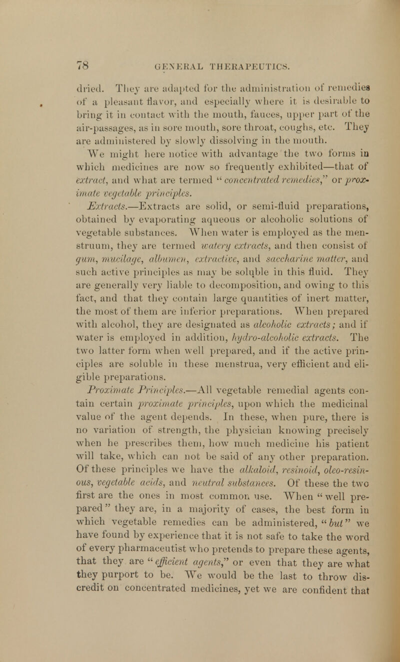 dried. They are adapted for the administration of remedies of a pleasant flavor, and especially where it is desirable to bring it in contact with the mouth, fauces, upper part of the air-passages, as in sore mouth, sore throat, coughs, etc. They are administered by slowly dissolving in the mouth. We might here notice with advantage the two forms in which medicines are now so frequently exhibited—that of extract, and what are termed  concentrate• <J remedies or jjrox- imate vegetable principles. Extracts.—Extracts are solid, or semi-fluid preparations, obtained by evaporating aqueous or alcoholic solutions of vegetable substances. When water is employed as the men- struum, they are termed watery extracts, and then consist of gum, mucilage, albumen, extractive, and saccharine matter, ami such active principles as may be soluble in this fluid. They are generally very liable to decomposition, and owing to this fact, and that they contain large quantities of inert matter, the most of them are inferior preparations. When prepared with alcohol, they are designated as alcoholic extracts; and if water is employed in addition, hydro-alcoholic extracts. The two latter form when well prepared, and if the active prin- ciples are soluble in these menstrua, very eflicient and eli- gible preparations. Proximate Principles.—All vegetable remedial agents con- tain certain proximate principles, upon which the medicinal value of the agent depends. In these, when pure, there is no variation of strength, the physician knowing precisely when he prescribes them, how much medicine his patient will take, which can not be said of any other preparation. Of these principles we have the alkaloid', resinoici, oleo-resin- ous, vegetable avals, and neutral substances. Of these the two first are the ones in most common use. When  wrell pre- pared they are, in a majority of cases, the best form in which vegetable remedies can be administered,^ we have found by experience that it is not safe to take the word of every pharmaceutist who pretends to prepare these agents, that they are efficient agents or even that they are what they purport to be. We would be the last to throw dis- credit on concentrated medicines, yet we are confident that