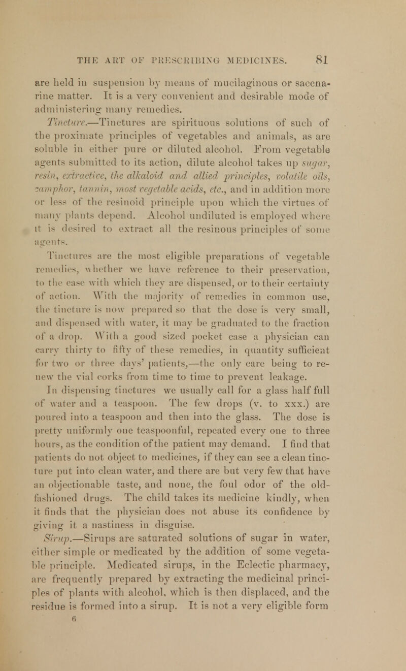 are held in suspension by means of mucilaginous or saecna- rine matter. It is a very convenient and desirable mode of administering many remedies. Tincture.—Tinctures are spirituous solutions of such of the proximate principles of vegetables and animals, as are soluble in either pure or diluted alcohol. From vegetable agents submitted to its action, dilute alcohol takes up sugar, resin, extractive, the alkaloid and allied principles, volatile oils, samphor, tannin, most vegetable acids, etc., and in addition more or less of the resinoid principle upon which the virtues of many plants depend. Alcohol undiluted is employed where it is desired to extract all the resinous principles of some agents. Tinctures are the most eligible preparations of vegetable remedies, whether we have reference to their preservation, to the ease with which they are dispensed, or to their certainty of action. With the majority of remedies in common use, the tincture is now prepared so that the dose is very small, and dispensed with water, it may be graduated to the fraction of a drop. With a good sized pocket case a physician can carry thirty to fifty of these remedies, in quantity sufficient for two or three days' patients,—the only care being to re- new the vial corks from time to time to prevent leakage. In dispensing tinctures we usually call for a glass half full of water and a teaspoon. The few drops (v. to xxx.) are poured into a teaspoon and then into the glass. The dose is pretty uniformly one teaspoonful, repeated every one to three hours, as the condition of the patient may demand. I find that patients do not object to medicines, if they can see a clean tinc- ture put into clean water, and there are but very few that have an objectionable taste, and none, the foul odor of the old- fashioned drugs. The child takes its medicine kindly, when it finds that the physician does not abuse its confidence by giving it a nastiness in disguise. Sirup.—Sirups are saturated solutions of sugar in water, either simple or medicated by the addition of some vegeta- ble principle. Medicated sirups, in the Eclectic pharmacy, are frequently prepared by extracting the medicinal princi- ples of plants with alcohol, which is then displaced, and the residue is formed into a sirup. It is not a very eligible form