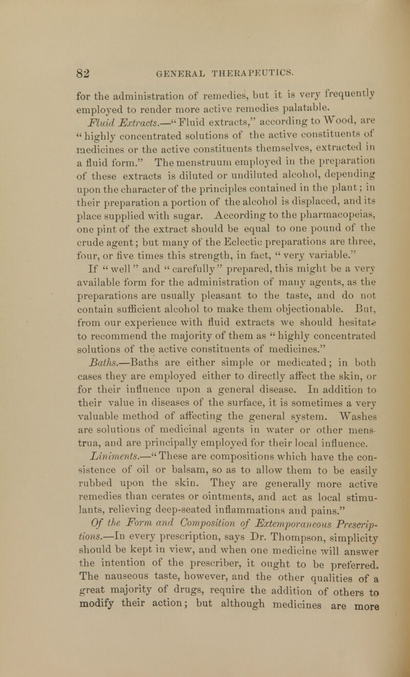 for the administration of remedies, but it is very frequently employed to render more active remedies palatable. Fluid Extracts.—Fluid extracts, according to Wood, are highly concentrated solutions of the active constituents of medicines or the active constituents themselves, extracted in a fluid form. The menstruum employed in the preparation of these extracts is diluted or undiluted alcohol, depending upon the character of the principles contained in the plant; in their preparation a portion of the alcohol is displaced, and its place supplied with sugar. According to the pharmacopeias, one pint of the extract should be equal to one pound of the crude agent; but many of the Eclectic preparations are three, four, or five times this strength, in fact,  very variable. If well and carefully prepared, this might be a very available form for the administration of many agents, as the preparations are usually pleasant to the taste, and do not contain sufficient alcohol to make them objectionable. But, from our experience with fluid extracts we should hesitate to recommend the majority of them as  highly concentrated solutions of the active constituents of medicines. Baths.—Baths are either simple or medicated; in both cases they are employed either to directly affect the skin, or for their influence upon a general disease. In addition to their value in diseases of the surface, it is sometimes a very valuable method of affecting the general system. Washes are solutions of medicinal agents in water or other mens trua, and are principally employed for their local influence. Liniments.—These are compositions which have the con- sistence of oil or balsam, so as to allow them to be easily rubbed upon the skin. They are generally more active remedies than cerates or ointments, and act as local stimu- lants, relieving deep-seated inflammations and pains. Of the Form and Composition of Extemporaneous Prescrip- tions—In every prescription, says Dr. Thompson, simplicity should be kept in view, and when one medicine will answer the intention of the prescriber, it ought to be preferred. The nauseous taste, however, and the other qualities of a great majority of drugs, require the addition of others to modify their action; but although medicines are more