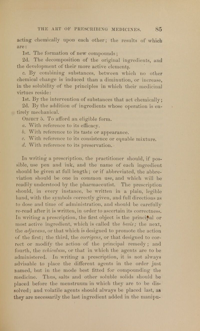 acting chemically upon each other; the results of which are: 1st. The formation of new compounds ; 2d. The decomposition of the original ingredients, and the development of their more active elements. c. By combining substances, between which no other chemical change is induced than a diminution, or increase, in the solubility of the principles in which their medicinal virtues reside: 1st. By the intervention of substances that act chemically; 2d. By the addition of ingredients whose operation is en- tirely mechanical. Object 5. To afford an. eligible form. a. With reference to its efficacy. b. With reference to its taste or appearance. c. With reference to its consistence or equable mixture. d. With reference to its preservation. In writing a prescription, the practitioner should, if pos- sible, use pen and ink, and the name of each ingredient should be given at full length; or if abbreviated, the abbre- viation should be oue in common use, and which will be readily understood by the pharmaceutist. The prescription should, in every instance, be written in a plain, legible hand, with the symbols correctly given, and full directions as to dose and time of administration, and should be carefully re-read after it is written, in order to ascertain its correctness. In writing a prescription, the first object is the principal or most active ingredient, which is called the basis; the next, the adjuvans, or that which is designed to promote the action of the first; the third, the corrigens, or that designed to cor- rect or modify the action of the principal remedy ; and fourth, the vehiculum, or that in which the agents are to be administered. In writing a prescription, it is not always advisable to place the different agents in the order just named, but in the mode best fitted for compounding the medicine. Thus, salts and other soluble solids should be placed before the menstruum in which they are to be dis- solved; and volatile agents should always be placed last, as they are necessarily the last ingredient added in the manipu-