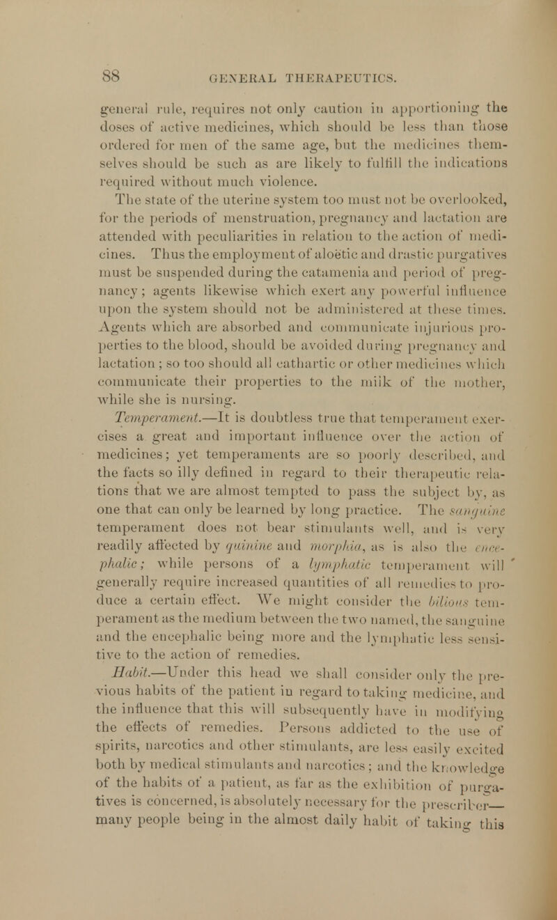 general rule, requires not only caution in apportioning the doses of active medicines, which should be less than those ordered for men of the same age, but the medicines them- selves should be such as are likely to fulfill the indications required without much violence. The state of the uterine system too must not be overlooked, for the periods of menstruation, pregnancy and lactation are attended with peculiarities in relation to the action of medi- cines. Thus the employment of aloetic and drastic purgatives must be suspended during the catamenia and period of preg- nancy; agents likewise which exert any powerful influence upon the system should not be administered at these times. Agents which are absorbed and communicate injurious pro- perties to the blood, should be avoided during pregnancy and lactation ; so too should all cathartic or other medicines which communicate their properties to the miik of the mother, while she is nursing. Temperament.—It is doubtless true that temperament exer- cises a great and important influence over the action of medicines; yet temperaments are so poorly described, and the facts so illy defined in regard to their therapeutic rela- tions that we are almost tempted to pass the subject by, as one that can only be learned by long practice. The sanguine temperament does not bear stimulants well, and is very readily affected by quinine and morphia, as is also the ence- phalic; while persons of a lymphatic temperament will generally require increased quantities of all remedies to pro- duce a certain effect. We might consider the bilious tem- perament as the medium between the two named, the sanguine and the encephalic being more and the lymphatic less sensi- tive to the action of remedies. Habit.—Under this head we shall consider only the pre- vious habits of the patient iu regard to taking medicine, and the influence that this will subsequently have in modifying the effects of remedies. Persons addicted to the use of spirits, narcotics and other stimulants, are less easily excited both by medical stimulants and narcotics ; and the knowledge of the habits of a patient, as far as the exhibition of purga- tives is concerned, is absolutely necessary for the prescriber many people being in the almost daily habit of taking this