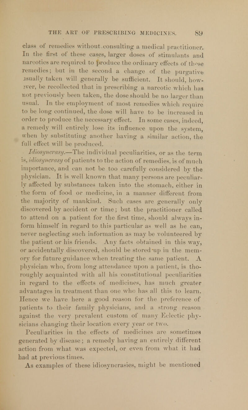 class of remedies without.consulting a medical practitioner. In the first of these cases, larger doses of stimulants and narcotics are required to produce the ordinary effects of th-^se remedies; but in the second a change of the purgative jsnally taken will generally be sufficient. It should, how- iver, be recollected that in prescribing a narcotic which has not previously been taken, the dose should be no larger than usual. In the employment of most remedies which require to be long continued, the dose will have to be increased in order to produce the necessary effect. In some cases, indeed, a remedy Mill entirely lose its influence upon the system, when by substituting another having a similar action, the fall effect will be produced. Idiosyncrasy.—The individual peculiarities, or as the term is, idiosyncrasy of patients to the action of remedies, is of much importance, and can not be too carefully considered by the physician. It is well known that man}7 persons are peculiar- ly affected by substances taken into the stomach, either in the form of food or medicine, in a manner different from the majority of mankind. Such cases are generally only discovered by accident or time; but the practitioner called to attend on a patient for the first time, should always in- form himself in regard to this particular as well as he can, never neglecting such information as may be volunteered by the patient or his friends. Any facts obtained in this way, or accidentally discovered, should be stored nip in the mem- ory for future guidance when treating the same patient. A physician who, from long attendance upon a patient, is tho- roughly acquainted with all his constitutional peculiarities in regard to the effects of medicines, has much greater advantages in treatment than one who has all this to learn. Hence we have here a good reason for the preference of patients to their family physicians, and a strong reason against the very prevalent custom of many Eclectic phy- sicians changing their location every year or two. Peculiarities in the effects of medicines are sometimes generated by disease; a remedy having an entirely different action from what was expected, or even from what it had had at previous times. As examples of these idiosyncrasies, might be mentioned