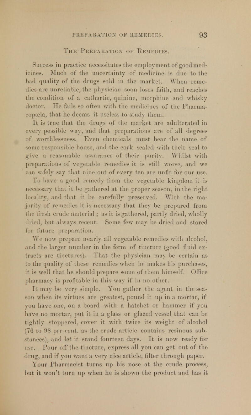 The Preparation of Remedies. Success in practice necessitates the employment of good med- icines. Much of the uncertainty of medicine is due to the bad quality of the drugs sold in the market. When reme- dies are unreliable, the physician soon loses faith, and reaches the condition of a cathartic, quinine, morphine and whisky doctor. He fails so often with the medicines of the Pharma- copoeia, that he deems it useless to study them. It is true that the drugs of the market are adulterated in every possible way, and that preparations are of all degrees of worthlessness. Even chemicals must bear the name of some responsible house, and the cork sealed with their seal to give a reasonable assurance of their purity. Whilst with preparations of vegetable remedies it is still worse, and we can safely say that nine out of every ten are unfit for our use. To have a good remedy from the vegetable kingdom it is necessary that it be gathered at the proper season, in the right ioeality, and that it be carefully preserved. With the ma- jority of remedies it is necessary that they be prepared from the fresh crude material; as it is gathered, partly dried, wholly dried, but always recent. Some few may be dried and stored for future preparation. We now prepare nearly all vegetable remedies with alcohol, and the larger number in the form of tincture (good fluid ex- tracts are tinctures). That the physician may be certain as to the quality of these remedies when he makes his purchases, it is well that he should prepare some of them himself. Office pharmacy is profitable in this way if in no other. It may be very simple. You gather the agent in the sea- son when its virtues are greatest, pound it up in a mortar, if you have one, on a board with a hatchet or hammer if you have no mortar, put it in a glass or glazed vessel that can be tightly stoppered, cover it with twice its weight of alcohol (76 to 98 per cent, as the crude article contains resinous sub- stances), and let it stand fourteen days. It is now ready for use. Pour off the tincture, express all you can get out of the drug, and if you want a very nice article, filter through paper. Your Pharmacist turns up his nose at the crude process, but it won't turn up when he is shown the product and has it