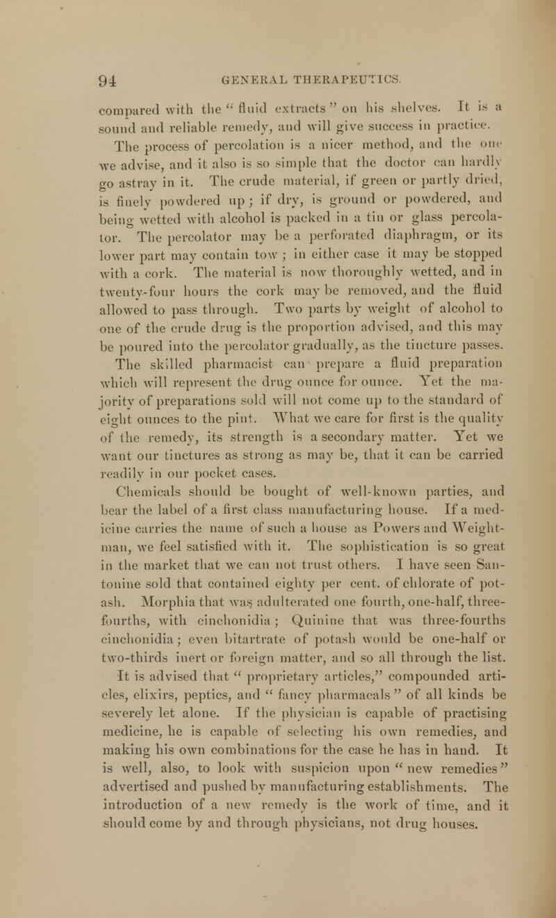 compared with the  fluid extracts on his shelves. It i.s a sound and reliable remedy, and will give success in practice. The process of percolation is a nicer method, and the one we advise, and it also is so simple that the doctor can hardly go astray in it. The crude material, if green or partly dried, is finely powdered up ; if dry, is ground or powdered, and being wetted with alcohol is packed in a tin or glass percola- tor. The percolator may be a perforated diaphragm, or its lower part may contain tow ; in either case it may be stopped with a cork. The material is now thoroughly wetted, and in twenty-four hours the cork may be removed, and the fluid allowed to pass through. Two parts by weight of alcohol to one of the crude drug is the proportion advised, and this may be poured into the percolator gradually, as the tincture passes. The skilled pharmacist can prepare a fluid preparation which will represent the drug ounce for ounce. Yet the ma- jority of preparations sold will not come up to the standard of eight ounces to the pint. What we care for first is the quality of the remedy, its strength is a secondary matter. Yet we want our tinctures as strong as may be, that it can be carried readily in our pocket cases. Chemicals should be bought of well-known parties, and bear the label of a first class manufacturing house. If a med- icine carries the name of such a house as Powers and Weight- man, we feel satisfied with it. The sophistication is so great in the market that we can not trust others. I have seen San- tonine sold that contained eighty per cent, of chlorate of pot- ash. Morphia that was adulterated one fourth, one-half, three- fourths, with cinchonidia ; Quinine that was three-fourths cinchonidia; even bitartrate of potash would be one-half or two-thirds inert or foreign matter, and so all through the list. It is advised that  proprietary articles, compounded arti- cles, elixirs, peptics, and  fancy pharmaoals of all kinds be severely let alone. If the physician is capable of practising medicine, he is capable of selecting his own remedies, and making his own combinations for the case he has in hand. It is well, also, to look with suspicion upon  new remedies advertised and pushed by manufacturing establishments. The introduction of a new remedy is the work of time, and it should come by and through physicians, not drug houses.