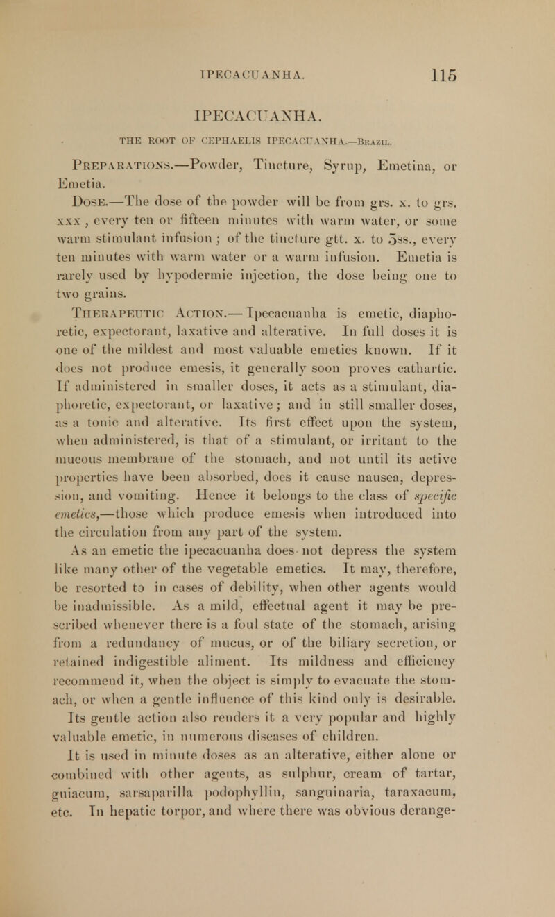 IPECACUANHA. THE ROOT OF CEPHAEUS IPECACUANHA.—Brazil. Preparations.—Powder, Tincture, Syrup, Emetina, or Emetia. Dose.—Tlie close of the powder will be from grs. x. to grs. xxx , every ten or fifteen minutes witli warm water, or some warm stimulant infusion ; of the tincture gtt. x. to 5ss., every ten minutes with warm water or a warm infusion. Emetia is rarely used by hypodermic injection, the dose being one to two grains. Therapeutic Action.— Ipecacuanha is emetic, diapho- retic, expectorant, laxative and alterative. In full doses it is one of the mildest and most valuable emetics known. If it does not produce emesis, it generally soon proves cathartic. If administered in smaller doses, it acts as a stimulant, dia- phoretic, expectorant, or laxative; and in still smaller doses, as a tonic and alterative. Its first effect upon the system, when administered, is that of a stimulant, or irritant to the mucous membrane of the stomach, and not until its active properties have been absorbed, does it cause nausea, depres- sion, and vomiting. Hence it belongs to the class of specific emetics,—those which produce emesis when introduced into the circulation from any part of the system. As an emetic the ipecacuanha does not depress the system like many other of the vegetable emetics. It may, therefore, be resorted to in cases of debility, when other agents would be inadmissible. As a mild, effectual agent it may be pre- scribed whenever there is a foul state of the stomach, arising from a redundancy of mucus, or of the biliary secretion, or retained indigestible aliment. Its mildness and efficiency recommend it, when the object is simply to evacuate the stom- ach, or when a gentle influence of this kind only is desirable. its gentle action also renders it a very popular and highly valuable emetic, in numerous diseases of children. It is used in minute doses as an alterative, either alone or combined with other agents, as sulphur, cream of tartar, guiacura, sarsaparilla podophyllum sanguinaria, taraxacum, etc. In hepatic torpor, and where there was obvious derange-