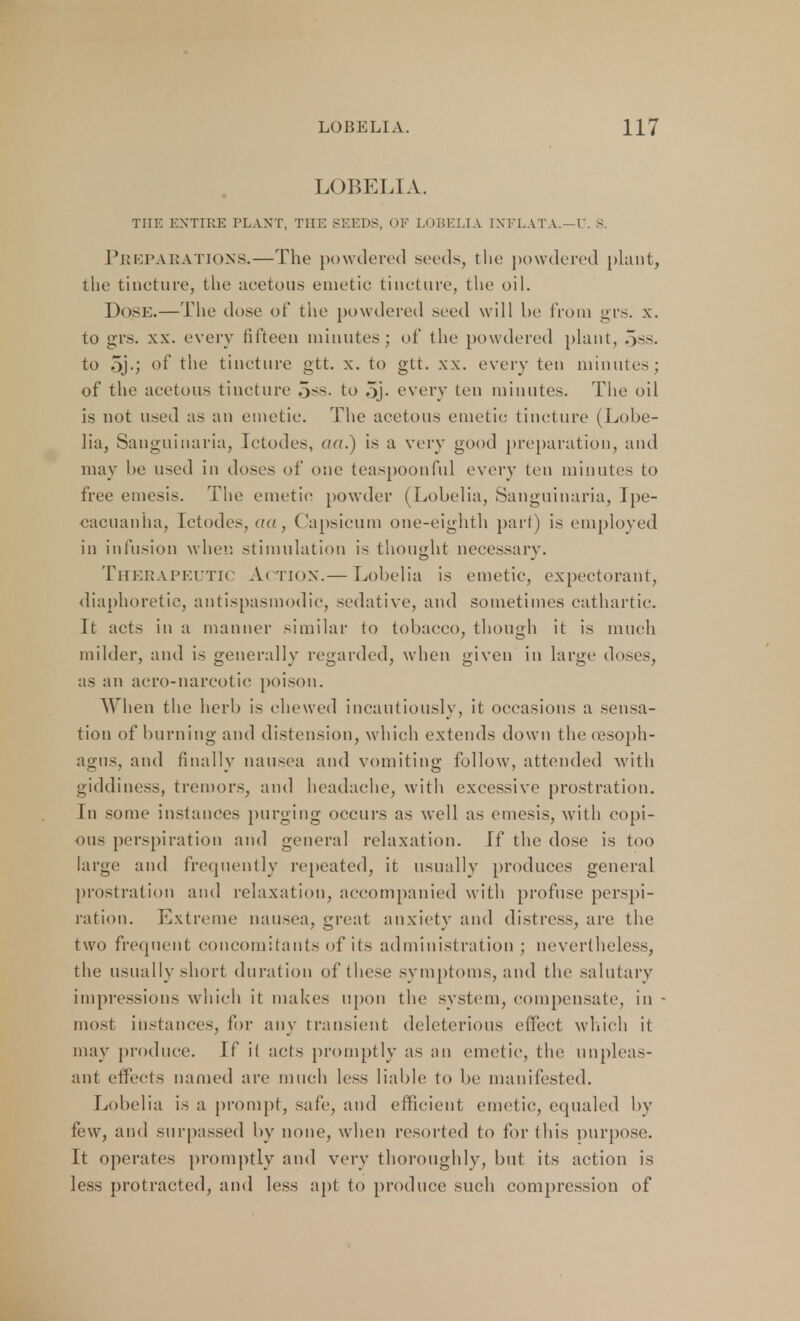 LOBELIA. THE ENTIRE PLANT, THE SEEDS, OF LOBELIA INFLATA.—U. 8. Preparations.—The powdered seeds, the powdered plant, the tincture, the acetous emetic tincture, the oil. Dose.—The dose of the powdered seed will he from grs. x. to grs. xx. every fifteen minutes; of the powdered plant, 5ss. to 5j-j of the tincture gtt. x. to gtt. xx. every ten minutes; of the acetous tincture 5*3. to .>j. every ten minutes. The oil is not used as an emetic. The acetous emetic tincture (Lobe- lia, Sanguinaria, Ictodes, a«.) is a very good preparation, and may he used in doses of one teaspoon ful every ten minutes to free emesis. The emetic powder (Lobelia, Sanguinaria, Ipe- cacuanha, Ictodes, aa, Capsicum one-eighth part) is employed in infusion when stimulation is thought necessary. Therapeutic Action.— Lobelia is emetic, expectorant, diaphoretic, antispasmodic, sedative, and sometimes cathartic. It acts in a manner similar to tobacco, though it is much milder, and is generally regarded, when given in large doses, as an acro-narcotie poison. When the herb is chewed incautiously, it occasions a sensa- tion of burning and distension, which extends down the (esoph- agus, and finally nausea and vomiting follow, attended with giddiness, tremors, and headache, with excessive prostration. In some instances purging occurs as well as emesis, with copi- ous perspiration and general relaxation. If the dose is too large and frequently repeated, it usually produces general prostration and relaxation, accompanied with profuse perspi- ration. Extreme nausea, great anxiety and distress, are the two frequent concomitants of its administration ; nevertheless, the usually short duration of these symptoms, and the salutary impressions which it makes upon the system, compensate, in most instances, for any transient deleterious effect which it may produce. If it acts promptly as an emetic, tin; unpleas- ant effects named are much less liable to be manifested. Lobelia is a prompt, safe, and efficient emetic, equaled by few, and surpassed by none, when resorted to fortius purpose. It operates promptly and very thoroughly, but its action is less protracted, and less apt to produce such compression of