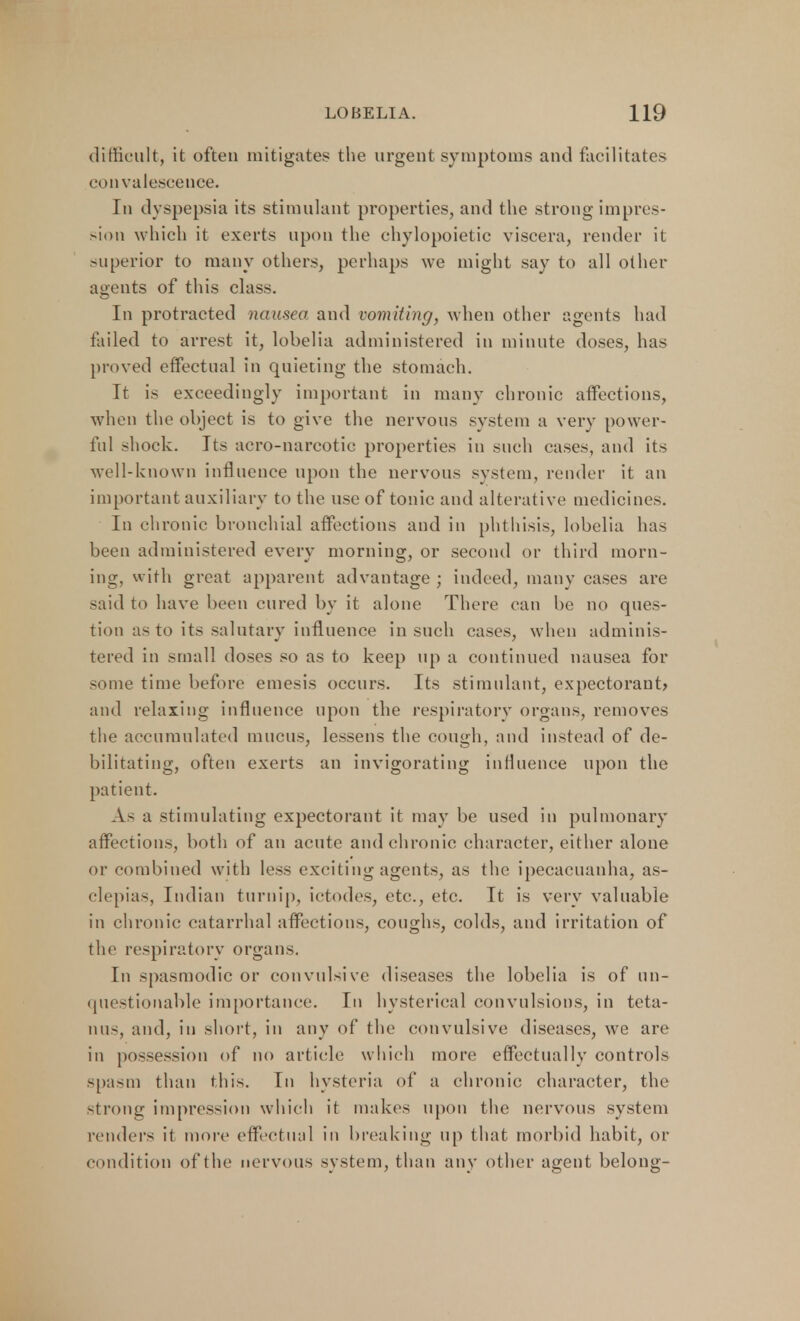 difficult, it often mitigates the urgent symptoms and facilitates convalescence. In dyspepsia its stimulant properties, and the strong impres- sion which it exerts upon the chylopoietic viscera, render it superior to many others, perhaps we might say to all other agents of this class. In protracted nausea and vomiting, when other agents had failed to arrest it, lobelia administered in minute doses, has proved effectual in quieting the stomach. It is exceedingly important in many chronic affections, when the object is to give the nervous system a very power- ful shock. Its aero-narcotic properties in such cases, and its well-known influence upon the nervous system, render it an important auxiliary to the use of tonic and alterative medicines. In chronic bronchial affections and in phthisis, lobelia lias been administered every morning, or second or third morn- ing, with great apparent advantage ; indeed, many cases are said to have been cured by it alone There can be no ques- tion as to its salutary influence in such cases, when adminis- tered in small doses so as to keep up a continued nausea for some time before emesis occurs. Its stimulant, expectorant) and relaxing influence upon the respiratory organs, removes the accumulated mucus, lessens the cough, and instead of de- bilitating, often exerts an invigorating influence upon the patient. As a stimulating expectorant it may be used in pulmonary affections, both of an acute and chronic character, either alone or combined with less exciting agents, as the ipecacuanha, as- clepias, Indian turnip, ictodes, etc., etc. It is very valuable in chronic catarrhal affections, coughs, colds, and irritation of the respiratory organs. In spasmodic or convulsive diseases the lobelia is of un- questionable importance. In hysterical convulsions, in teta- nia, and, in short, in any of the convulsive diseases, we are in possession of no article which more effectually controls spasm than this. In hysteria of a chronic character, the strong impression which it makes upon the nervous system renders it more effectual in breaking up that morbid habit, or condition of the nervous system, than any other agent belong-