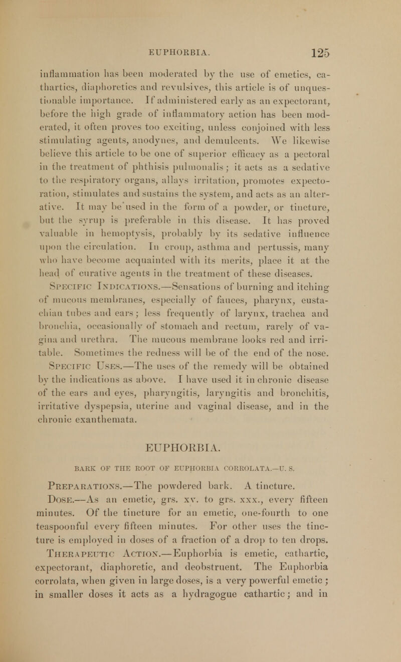 inflammation lias been moderated by the use of emetics, ca- thartics, diaphoretics and revulsives, this article is of unques- tionable importance, rf administered early as an expectorant, before the high grade of inflammatory action lias been mod- erated, it often proves too exciting, unless conjoined with less stimulating agents, anodynes, and demulcents. We likewise believe this article to be one of superior efficacy as a pectoral in the treatment of phthisis pulmonalis ; it acts as a sedative; to the respiratory organs, allays irritation, promotes expecto- ration, stimulates and sustains the system, and acts as an alter- ative. It may be used in the form of a powder, or tincture, but the syrup is preferable in this disease. It has proved valuable in hemoptysis, probably by its sedative influence upon the circulation. In croup, asthma and pertussis, many who have become acquainted with its merits, place it at the head of curative agents in the treatment of these diseases. Specific Indications.—Sensations of burning; and itching- of mucous membranes, especially of fauces, pharynx, eusta- chian tubes and ears; less frequently of larynx, trachea and bronchia, occasionally of stomach and rectum, rarely of va- gina and urethra. The mucous membrane looks red and irri- table. Sometimes the redness will be of the end of the nose. Specific Uses.—The uses of the remedy will be obtained by the indications as above. I have used it in chronic disease of the ears and eyes, pharyngitis, laryngitis and bronchitis, irritative dyspepsia, uterine and vaginal disease, and in the chronic exanthemata. EUPHORBIA. BARK OF THE ROOT OF EUPHORBIA CORROLATA.—U. S. Preparations.—The powdered bark. A tincture. Dose.—As an emetic, grs. xv. to grs. xxx., every fifteen minutes. Of the tincture for an emetic, one-fourth to one teaspoonful every fifteen minutes. For other uses the tinc- ture is employed in doses of a fraction of a drop to ten drops. THERAPEUTIC Action.—Euphorbia is emetic, cathartic, expectorant, diaphoretic, and deobstruent. The Euphorbia corrolata, when given in large closes, is a very powerful emetic ; in smaller doses it acts as a hydragogue cathartic; and in