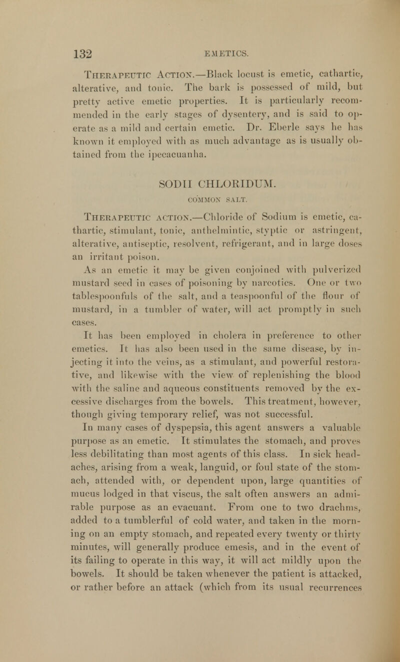 THERAPEUTIC Action.—Black locust is emetic, cathartic-, alterative, and tonic The bark is possessed of mild, but pretty active emetic properties. It is particularly recom- mended in the early stages of dysentery, and is said to op- erate as a mild and certain emetic. Dr. Eberle says he has known it employed with as much advantage as is usually ob- tained from the ipecacuanha. SODII CHLORIDUM. COMMON SALT. Therapeutic action.—Chloride of Sodium is emetic, ca- thartic, stimulant, tonic, anthelmintic, styptic or astringent, alterative, antiseptic, resolvent, refrigerant, and in large doses an irritant poison. As an emetic it may be given conjoined with pulverized mustard seed in cases of poisoning by narcotics. One or two tablespponfuls of the salt, and a teaspoonfnl of the flour of mustard, in a tumbler of water, will act promptly in such cases. It has been employed in cholera in preference to other emetics. It has also been used in the same disease, by in- jecting it into the veins, as a stimulant, and powerful restora- tive, and likewise with the view of replenishing the blood with the saline and aqueous constituents removed by the ex- cessive discharges from the bowels. This treatment, however, though giving temporary relief, was not successful. In many cases of dyspepsia, this agent answers a valuable purpose as an emetic. It stimulates the stomach, and proves less debilitating than most agents of this class. In sick head- aches, arising from a weak, languid, or foul state of the stom- ach, attended with, or dependent upon, large quantities of mucus lodged in that viscus, the salt often answers an admi- rable purpose as an evacuant. From one to two drachms, added to a tumblerful of cold water, and taken in the morn- ing on an empty stomach, and repeated every twenty or thirty minutes, will generally produce emesis, and in the event of its failing to operate in this way, it will act mildly upon the bowels. It should be taken whenever the patient is attacked, or rather before an attack (which from its usual recurrences