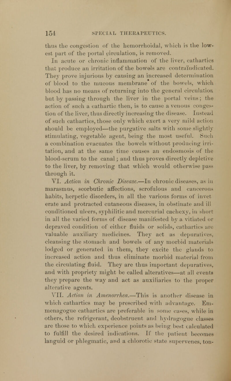 thus the congestion of the hemorrhoidal, which is the low- est part of the portal circulation, is removed. In acute or chronic inflammation of the liver, cathartics that produce an irritation of the bowels are contraindicated. They prove injurious by causing an increased determination of blood to the mucous membrane of the bowels, which blood has no means of returning into the general circulation but by passing through the liver in the portal veins; the action of such a cathartic then, is to cause a venous conges- tion of the liver, thus directly increasing the disease. In si ead of such cathartics, those only which exert a very mild action should be employed—the purgative salts with some slightly stimulating, vegetable agent, being the most useful. Such a combination evacuates the bowels without producing irri- tation, and at the same time causes an endosmosis of the blood-serum to the canal; and thus proves directly depletive to the liver, by removing that which would otherwise pass through it. VI. Action in Chronic Disease.—In chronic diseases, as in marasmus, scorbutic affections, scrofulous and cancerous habits, herpetic disorders, in all the various forms of in vet erate and protracted cutaneous diseases, in obstinate and ill conditioned ulcers, syphilitic and mercurial cachexy, in short in all the varied forms of disease manifested by a vitiated or depraved condition of either fluids or solids, cathartics arc valuable auxiliary medicines. They act as depuratives, cleansing the stomach and bowels of any morbid materials lodged or generated in them, they excite the glands to increased action and thus eliminate morbid material from the circulating fluid. They are thus important depuratives, and with propriety might be called alteratives—at all events they prepare the way and act as auxiliaries to the proper alterative agents. VII. Action in Amenorrhea.—This is another disease in which cathartics may be prescribed with advantage. Em- menagogue cathartics are preferable in some eases, while in others, the refrigerant, deobstruent and hydragogue classes are those to which experience points as being best calculated to fulfill the desired indications. If the patient becomes languid or phlegmatic, and a chlorotic state supervenes, ton-