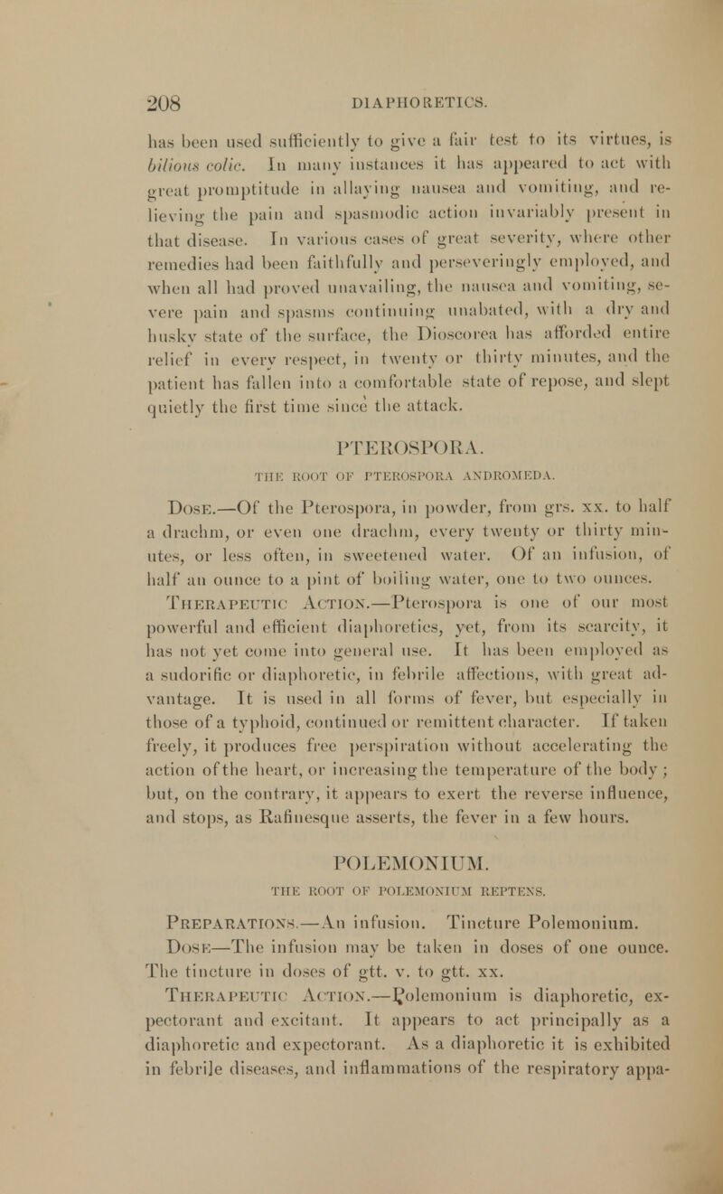 has hern used sufficiently to give a fair test to its virtues, is bilious colic. In many instances it has appeared to act with great promptitude in allaying nausea and vomiting, and re- lieving the pain and spasmodic action invariably present in that disease. In various cases of great severity, where other remedies had been faithfully and perseveringly employed, and when all had proved unavailing, the nausea and vomiting, se- vere pain and spasms continuing unabated, with a dry and husky state of the surface, the Dioscorea has afforded entire relief in every respect, in twenty or thirty minutes, and the patient has fallen into a comfortable state of repose, and slept quietly the first time since the attack. PTER( )SPORA. 'III!': ROOT OF PTEROSPORA ANDROMEDA. Dose.—Of the Pterospora, in powder, from grs. xx. to half a drachm, or even one drachm, every twenty or thirty min- utes, or less often, in sweetened water. Of an infusion, of half an ounce to a pint of boiling water, one to two ounces. Therapeutic Action.— Pterospora is our of our most powerful and efficient diaphoretics, yet, from its scarcity, it has not yet come into general use. It has been employed as a sudorific or diaphoretic, in febrile affections, with great ad- vantage. It is used in all forms of fever, but especially in those of a typhoid, continued or remittent character. If taken freely, it produces free perspiration without accelerating the action of the heart, or increasing the temperature of the body ; but, on the contrary, it appears to exert the reverse influence, and stops, as Rafinesque asserts, the fever in a few hours. POLEMONIUM. THE ROOT OF POLEMONIUM REPTENS. Preparations. — An infusion. Tincture Polemonium. Dosk—The infusion may be taken in doses of one ounce. The tincture in doses of gtt. v. to gtt. xx. Therapeutic Action.—polemonium is diaphoretic, ex- pectorant and excitant. It appears to act principally as a diaphoretic and expectorant. As a diaphoretic it is exhibited in febrile diseases, and inflammations of the respiratory appa-