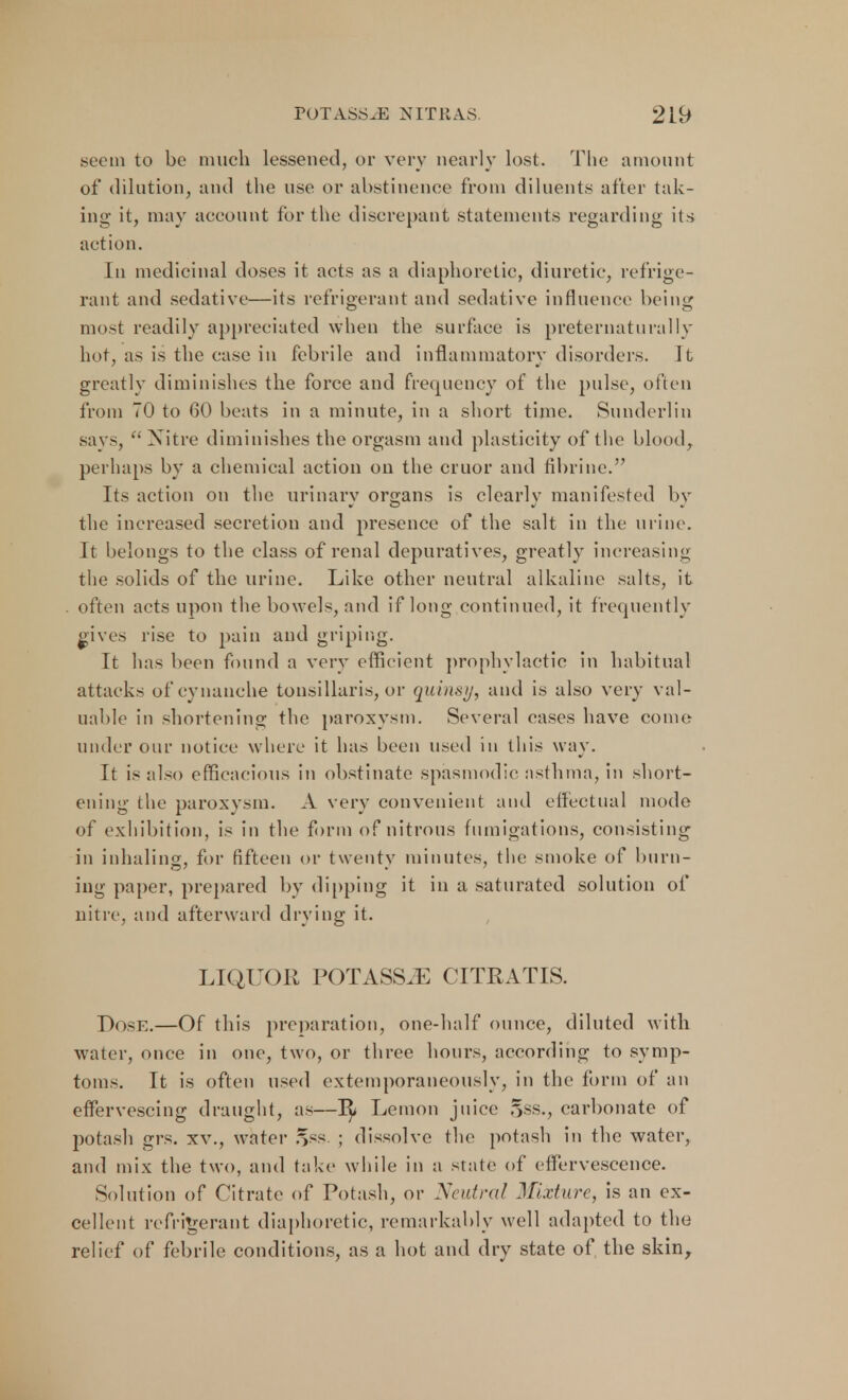 seem to be much lessened, or very nearly lost. The amount of dilution, and the use or abstinence from diluents after tak- ing it, may account for the discrepant statements regarding its action. In medicinal doses it acts as a diaphoretic, diuretic, refrige- rant and sedative—its refrigerant and sedative influence being most readily appreciated when the surface is preternaturally hot, as is the case in febrile and inflammatory disorders. It greatly diminishes the force and frequency of the pulse, often from 70 to 60 beats in a minute, in a short time. Sunderlin says, Nitre diminishes the orgasm and plasticity of the blood, perhaps by a chemical action on the cruor and fibrine. Its action on the urinary organs is clearly manifested by the increased secretion and presence of the salt in the urine. It belongs to the class of renal depuratives, greatly increasing the solids of the urine. Like other neutral alkaline salts, it often acts upon the bowels, and if long continued, it frequently ^ives rise to pain and griping. It has been found a very efficient prophylactic in habitual attacks ofcynanche tonsillaris, or quinsy, and is also very val- uable in shortening the paroxysm. Several cases have come under our notice where it has been used in this way. It is also efficacious in obstinate spasmodic asthma, in short- ening the paroxysm. A very convenient and effectual mode of exhibition, is in the form of nitrous fumigations, consisting in inhaling, for fifteen or twenty minutes, the smoke of burn- ing paper, prepared by dipping it in a saturated solution of nitre, and afterward drying it. LIQUOK POTASSJE CITRATIS. Dose.—Of this preparation, one-half ounce, diluted with water, once in one, two, or three hours, according to symp- toms. It is often used extemporaneously, in the form of an effervescing draught, as—Lemon juice §ss., carbonate of potash grs. xv., water ry<s. ; dissolve the potash in the water, and mix the two, and take while in a state of effervescence. Solution of Titrate of Potash, or Neutral Mixture, is an ex- cellent refrigerant diaphoretic, remarkably well adapted to the relief of febrile conditions, as a hot and dry state of the skin,