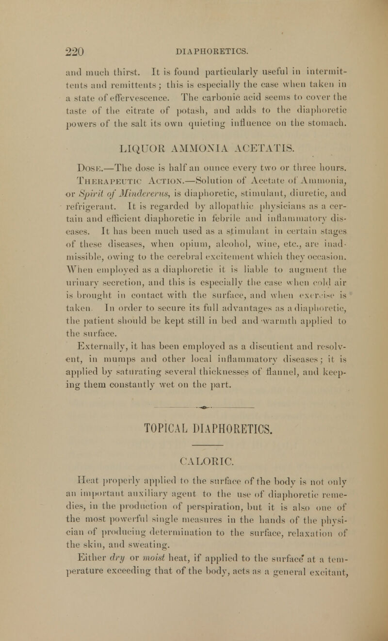 and much thirst. It is found particularly useful in intermit- tents and remittents; this is especially the ease when taken in a state of effervescence. The carbonic acid seems to cover the taste of the citrate of potash, and adds to the diaphoretic powers of the salt its own quieting influence on the stomach. LIQUOR AMMONIA ACETATIS. DOSE.—The dose is half an ounce every two or three hours. Therapeutic Action.—Solution of Acetate of Ammonia, or Spirit of Mindererus, is diaphoretic, stimulant, diuretic, and refrigerant. It is regarded by allopathic physicians as a cer- tain and efficient diaphoretic in febrile and inflammatory dis- eases. It has been much used as a stimulant in certain stages of these diseases, when opium, alcohol, wine, etc., are inad- missible, owing to the cerebral excitement which they occasion. When employed as a diaphoretic it is liable to augment the urinary secretion, and this is especially the case when cold ait- is brought in contact with the surface, and when exercise is taken In order to secure its full advantages as a diaphoretic, the patient should be kept still in bed and warmth applied to the surface. Externally, it has been employed as a discutient and resolv- ent, in mumps and other local inflammatory diseases; it is applied by saturating several thicknesses of flannel, and keep- ing them constantly wet on the part. TOPICAL DIAPHORETICS. CALORIC. Heat properly applied to the surface of the body is not only an important auxiliary agent to the use of diaphoretic reme- dies, in the production of perspiration, but it is also one of the most powerful single measures in the hands of the physi- cian of producing determination to the surface, relaxation of the skin, and sweating. Either dry or moist heat, if applied to the surface at a tem- perature exceeding that of the body, acts as a general excitant,