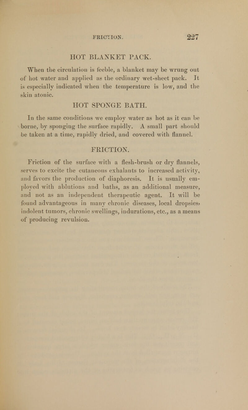 HOT BLANKET PACK. When the circulation is feeble, a blanket may be wrung out of hot water and applied as the ordinary wet-sheet pack. It is especially indicated when the temperature is low, and the .skin atonic. HOT SPONGE BATH. In the same conditions we employ water as hot as it can be borne, by sponging the surface rapidly. A small part should be taken at a time, rapidly dried, and covered with flannel. FRICTION. Friction of the surface with a flesh-brush or dry flannels, serves to excite the cutaneous exhalants to increased activity, and favors the production of diaphoresis. It is usually em- ployed with ablutions and baths, as an additional measure, and not as an independent therapeutic agent. It will be found advantageous in many chronic diseases, local dropsies? indolent tumors, chronic swellings, indurations, etc., as a means of producing revulsion.