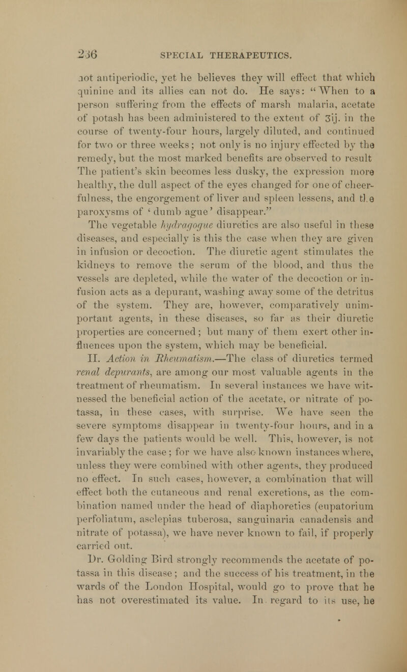 not antiperibdic, yet he believes they will effect that which quinine and its allies can not do. He says: When to a person suffering from the effects of marsh malaria, acetate of potash has been administered to the extent of 3ij. in the course of twenty-four hours, largely diluted, and continued for two or three weeks; not only is no injury effected by the remedy, but the most marked benefits are observed to result The patient's skin becomes less dusky, the expression more healthy, the dull aspect of the eyes changed for one of cheer- fulness, the engorgement of liver and spleen lessens, and the paroxysms of 'dumb ague' disappear. The vegetable hydragogue diuretics are also useful in these diseases, and especially is this the case when they are given in infusion or decoction. The diuretic agent stimulates the kidneys to remove the serum of the blood, and thus the vessels are depleted, while the water of the decoction or in- fusion acts as a depurant, washing away some of the detritus of the system. They are, however, comparatively unim- portant agents, in these diseases, so far as their diuretic properties are concerned; but many of them exert other in- fluences upon the system, which may be beneficial. II. Action in Rheumatism.—The class of diuretics termed renal depura?its, are among our most valuable agents in the treatment of rheumatism. In several instances we have wit- nessed the beneficial action of the acetate, or nitrate of po- tassa, in these cases, with surprise. We have seen the severe symptoms disappear in twenty-four hours, and in a few days the patients would be well. This, however, is not invariably the case; for we have also known instances where, unless they were combined with other agents, the}-produced no effect. In such cases, however, a combination that will effect both the cutaneous and renal excretions, as the com- bination named under the bead of diaphoretics (eupatorium perforatum, aselepias tuberosa, sauguinaria canadensis and nitrate of potassa), we have never known to fail, if properly carried out. Dr. Golding Bird strongly recommends the acetate of po- tassa in this disease; and the success of his treatment, in the wards of the London Hospital, would go to prove that he has not overestimated its value. In. regard to its use, he