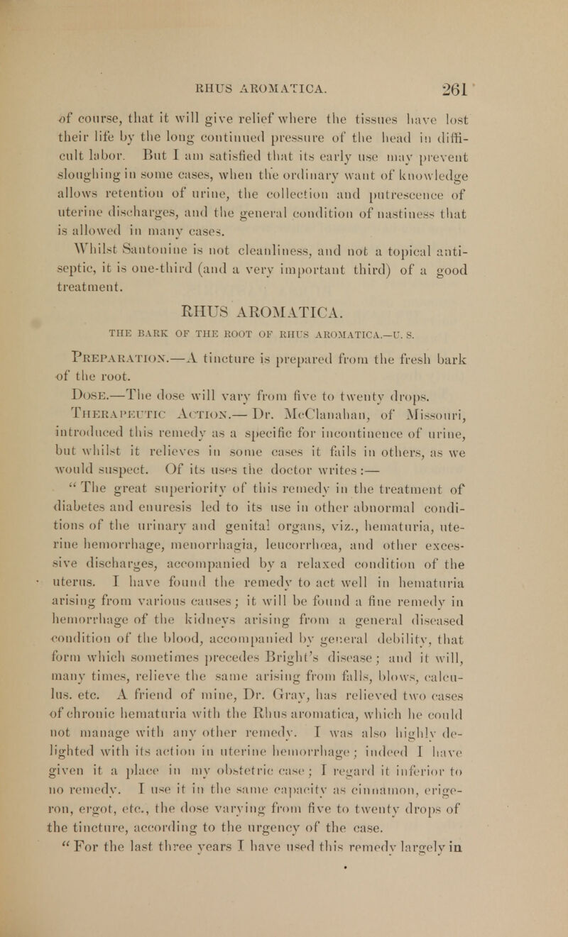 of course, that it will give relief where the tissues have lost their life by the long continued pressure of the head in diffi- cult labor. But I am satisfied that its early use may prevent sloughing in some cases, when the ordinary want of knowledge allows retention of urine, the collection and putrescence of uterine discharges, and the general condition of Hastiness that is allowed in many cases. Whilst Pantonine is not cleanliness, and not a topical anti- septic, it is one-third (and a very important third) of a good treatment. RHUS AROMATICA. THE BARK OF THE ROOT OF RHUS AROMATICA.—U. S. Preparation.—A tincture is prepared from the fresh bark of the root. Dose.—The dose will vary from five to twenty drops. Therapeutic Action.— Dr. MeClanahan, of Missouri, introduced this remedy as a specific for incontinence of urine, but whilst it relieves in some cases it fails in others, as we would suspect. Of its uses the doctor writes:—  The great superiority of this remedy in the treatment of diabetes and enuresis led to its use in other abnormal condi- tions of the urinary and genital organs, viz., hematuria, ute- rine hemorrhage, meuorrhagia, leucorrhoea, and other exces- sive discharges, accompanied by a relaxed condition of the uterus. I have found the remedy to act well in hematuria arising from various causes; it will be found a fine remedy in hemorrhage of the kidneys arising from a general diseased condition of the blood, accompanied by general debility, that form which sometimes precedes Bright's disease; and it will, many times, relieve the same arising from falls, blows, calcu- lus, etc. A friend of mine, Dr. Gray, has relieved two eases of chronic hematuria with the Rhus aromatica, which he could not manage with any other remedy. I was also highlv de- lighted with its action in uterine hemorrhage ; indeed I have given it a place in my obstetric case; I regard it inferior to no remedy. T use it in the same capacity as cinnamon, erige- ron, ergot, etc., the dose varying from five to twenty drops of the tincture, according to the urgency of the case. For the last, three years I have used this remedy largely in