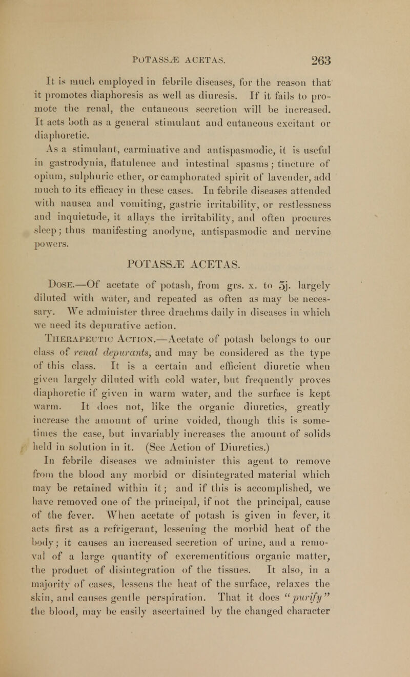 It is much employed in febrile diseases, for the reason that it promotes diaphoresis as well as diuresis. If it fails to pro- mote the renal, the cutaneous secretion will he increased. It acts both as a general stimulant and cutaneous excitant or diaphoretic. As a stimulant, carminative and antispasmodic, it is useful in gastrodynia, flatulence and intestinal spasms ; tincture of opium, sulphuric ether, or camphorated spirit of lavender, add much to its efficacy in these cases. In febrile diseases attended with nausea and vomiting, gastric irritability, or restlessness and inquietude, it allays the irritability, and often procures sleep; thus manifesting anodyne, antispasmodic and nervine powers. POTASS.E ACETAS. Dose.—Of acetate of potash, from grs. x. to 5j. largely diluted with water, and repeated as often as may be neces- sary. We administer three drachms daily in diseases in which we need its depurative action. Therapeutic Action.—Acetate of potash belongs to our class of renal depurants, and may be considered as the type of this class. It is a certain and efficient diuretic when given largely diluted with cold water, but frequently proves diaphoretic if given in warm water, and the surface is kept warm. It does not, like the organic diuretics, greatly increase the amount of urine voided, though this is some- times the case, but invariably increases the amount of solids held in solution in it. (See Action of Diuretics.) In febrile diseases we administer this agent to remove from the blood any morbid or disintegrated material which may be retained within it; and if this is accomplished, we have removed one of the principal, if not the principal, cause of the fever. When acetate of potash is given in fever, it acts first as a refrigerant, lessening the morbid heat of the body; it causes an increased secretion of urine, and a remo- val of a large quantity of excrementitious organic matter, the product of disintegration of the tissues. It also, in a majority of cases, lessens the heat of the surface, relaxes the skin, and causes gentle perspiration. That it does purify the blood, may be easily ascertained by the changed character