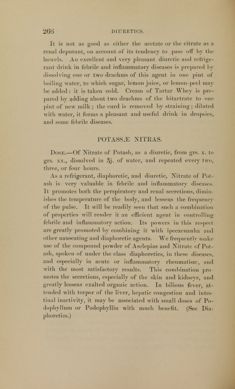 It is not as good as either the aeetate or the citrate as a renal depuraut, on account of its tendency to pass otf by the bowels. An excellent and very pleasant diuretic and refrige- rant drink in febrile and inflammatory diseases is prepared by dissolving one or two drachms of this agent in one pint of boiling water, to which sugar, lemon juice, or lemon-peel may be added : it is taken cold. Cream of Tartar Whey is pre- pared by adding about two drachms of the bitartrate to one pint of new milk; the curd is removed by straining; diluted with water, it forms a pleasant and useful drink in dropsies, and some febrile diseases. POTASSJE NITRAS. Dose.—Of Nitrate of Potash, as a diuretic, from grs. x. to grs. xx., dissolved in §j. of water, and repeated every two, three, or four hours. As a refrigerant, diaphoretic, and diuretic, Nitrate of Pot- ash is very valuable in febrile and inflammatory diseases. It promotes both the perspiratory and renal secretions, dimin- ishes the temperature of the body, and lessens the frequency of the pulse. It will be readily seen that such a combination of properties will render it an efficient agent in controlling febrile and inflammatory action. Its powers in this respect are greatly promoted by combining it with ipecacuanha and other nauseating and diaphoretic agents. We frequently make use of the compound powder of Asclepias and Nitrate of Pot- ash, spoken of under the class diaphoretics, in these diseases, and especially in acute or inflammatory rheumatism, and with the most satisfactory results. This combination pro- motes the secretions, especially of the skin and kidneys, and greatly lessens exalted organic action. In bilious fever, at- tended with torpor of the liver, hepatic congestion and intes- tinal inactivity, it may be associated with small doses of Po- dophyllum or Podophyllin with much benefit. (See Dia- phoretics.)