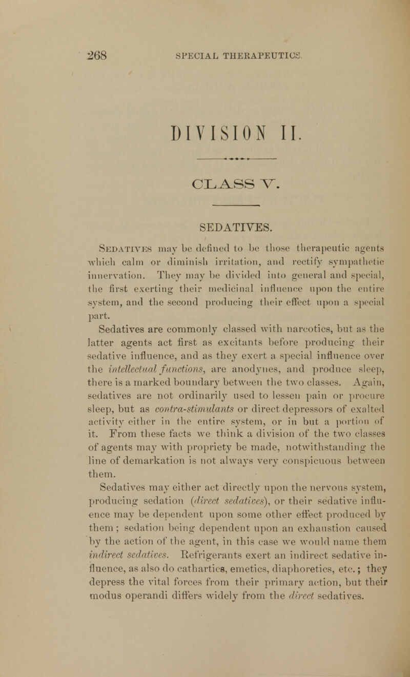 DIVISION II. CLASS V\ SEDATIVES. Sedatives may be defined to be those therapeutic agents which calm or diminish irritation, and rectify sympathetic innervation. They may be divided into general and special, the first exerting their medicinal influence upon the entire system, and the second producing their effect upon a special part. Sedatives are commonly classed with narcotics, but as the latter agents act first as excitants before producing their -edative influence, and as they exert a special influence over the intellectual functions, are anodynes, and produce sleepj there is a marked boundary between the two classes. Again, sedatives are not ordinarily used to lessen pain or procure sleep, but as contra-stimulants or direct depressors of exalted activity either in the entire system, or in but a portion of it. From these facts we think a division of the two classes of agents may with propriety be made, notwithstanding the line of demarkation is not always very conspicuous between them. Sedatives may either act directly upon the nervous system, producing sedation [direct sedatives), or their sedative influ- ence may be dependent upon some other effect produced by them; sedation being dependent upon an exhaustion caused by the action of the agent, in this case we would name them indirect sedatives. Refrigerants exert an indirect sedative in- fluence, as also do cathartics, emetics, diaphoretics, etc.; they depress the vital forces from their primary action, but their modus operandi differs widely from the direct sedatives.