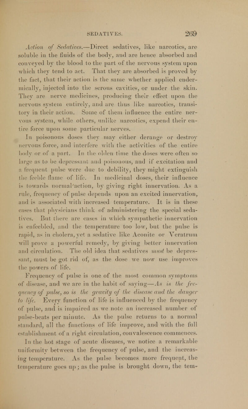 Action of Sedatives.—Direct sedatives, like narcotics, are soluble in the fluids of the body, and are hence absorbed and conveyed by the blood to the part of the nervous system upon which they tend to act. That they are absorbed is proved by the fact, that their action is the same whether applied ender- mically, injected into the serous cavities, or under the skin. They are nerve medicines, producing their effect upon the nervous system entirely, and are thus like narcotics, transi- tory in their action. Some of them influence the entire ner- vous system, while others, unlike narcotics, expend their en- tire force upon some particular nerves. In poisonous doses they may either derange or destroy nervous force, and interfere with the activities of the entire body or of a part. In the olden time the doses were often so large as to be depressant and poisonous, and if excitation and a frequent pulse were due to debility, they might extinguish the feeble flame of life. In medicinal doses, their influence is towards normal action, by giving right innervation. As a rule, frequency of pulse depends upon an excited innervation, and is associated with increased temperature. It is in these cases that physicians think of administering the special seda- tives. But there are cases in which sympathetic innervation is enfeebled, and the temperature too low, but the pulse is rapid, as in cholera,yet a sedative like Aconite or Veratrum will prove a powerful remedy, by giving better innervation and circulation. The old idea that sedatives nut*/ be depres- sant, must be got rid of, as the dose we now use improves the powers of life. Frequency of pulse is one of the most common symptoms of disease, and we are in the habit of saying—.In is the fre- quency of pulse, so is the gravity of the disease and the danger In life. Every function of life is influenced by the frequency of pulse, and is impaired as we note an increased number of pulse-beats per minute. As the pulse returns to a normal standard, all the functions of life improve, and with the full establishment of a right circulation, convalescence commences. In the hot stage of acute diseases, we notice a remarkable uniformity between the frequency of pulse, and the increas- ing temperature. As the pulse becomes more frequent, the temperature goes up; as the pulse is brought down, the tem-