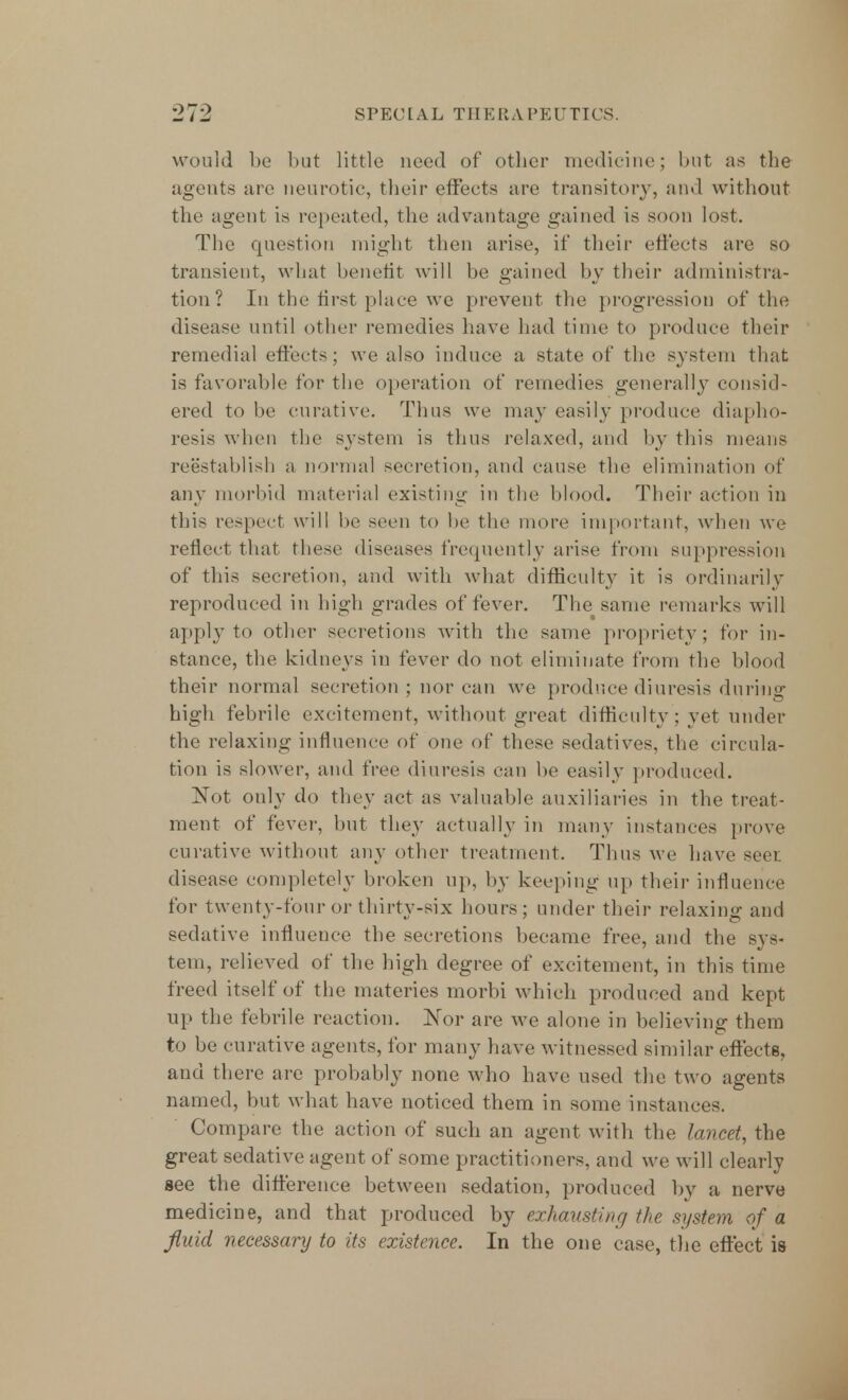 ■2r2 SPEC1 [ A L Til E RAPEUTICS. would be but little need of other medicine; but as the agents are neurotic, their effects are transitory, and without the agent is repeated, the advantage gained is soon lost. The question might then arise, if their effects are so transient, what benefit will be gained by their administra- tion? In the first place we prevent the progression of the disease until other remedies have had time to produce their remedial effects; we also induce a state of the system that is favorable for the operation of remedies generally consid- ered to be curative. Thus vve may easily produce diapho- resis when the system is thus relaxed, and by this means reestablish a normal secretion, and cause the elimination of any morbid material existing in the blood. Their action in this respect will be seen to be the more important, when we reflect that these diseases frequently arise from suppression of this secretion, and with what difficulty it is ordinarily reproduced in high grades of fever. The same remarks will apply to other secretions with the same propriety; for in- stance, the kidneys in fever do not eliminate from the blood their normal secretion ; nor can we produce diuresis during high febrile excitement, without great difficulty : yet under the relaxing influence of one of these sedatives, the circula- tion is slower, and free diuresis can be easily produced. Xot only do they act as valuable auxiliaries in the treat- ment of fever, but they actually in many instances prove curative without any other treatment. Thus we have seer disease completely broken up, by keeping up their influence for twenty-four or thirty-six hours; under their relaxing: and sedative influence the secretions became free, and the sys- tem, relieved of the high degree of excitement, in this time freed itself of the materies morbi which produced and kept up the febrile reaction. Nor are we alone in believing them to be curative agents, for many have witnessed similar effects, and there are probably none who have used the two agents named, but what have noticed them in some instances. Compare the action of such an agent with the lavcet, the great sedative agent of some practitioners, and we will clearly see the difference between sedation, produced by a nerve medicine, and that produced by exhausting the system of a fluid necessary to its existence. In the one case, the effect is