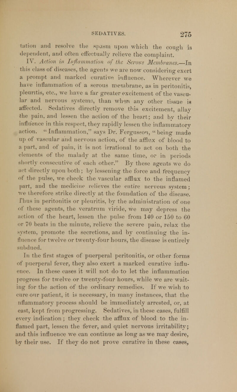 tation and resolve the spasm upon which the cough is dependent, and often effectually relieve the complaint. [V. Action in Inflammation of the Serous Membranes. In this class of diseases, the agents we are now considering exert a prompt and marked curative influence. Wherever we have inflammation of a serous membrane, as in peritonitis, pleuntis, ere, we have a far greater excitement of the vascu- lar and nervous systems, than when any other tissue is affected. Sedatives directly remove this excitement, allay the pain, and lessen the action of the heart; and by their influence in this respect, they rapidly lessen the inflammatory action. Inflammation, says Dr. Ferguseon, being made up of vascular and nervous action, of the afflux of blood to a part, and of pain, it is not irrational to act on both the elements of the malady at the same time, or in periods shortly consecutive of each other. By these agents we do act directly upon both ; by lessening the force and frequency of the pulse, we check the vascular afflux to the inflamed part, and the medicine relieves the entire nervous system; we therefore strike directly at the foundation of the disease. Thus in peritonitis or pleuritis, by the administration of one of these agents, the veratrnm viride, we may depress the action of the heart, lessen the pulse from 140 or 150 to 60 or 70 beats in the minute, relieve the severe pain, relax the system, promote the secretions, and by continuing the in- fluence for twelve or twenty-four hours, the disease is entirely subdued. In the first stages of puerperal peritonitis, or other forms of puerperal fever, they also exert a marked curative influ- ence. In these cases it will not do to let the inflammation progress for twelve or twenty-four hours, while we are wait- ing for the action of the ordinary remedies. If we wish to cure our patient, it is necessary, in many instances, that the nflammatory process should be immediately arrested, or, at east, kept from progressing. Sedatives, in these cases, fulfill every indication ; they check the afflux of blood to the in- flamed part, lessen the fever, and quiet nervous irritability; and this influence we can continue as long as we may desire, by their use. If they do not prove curative in these cases,