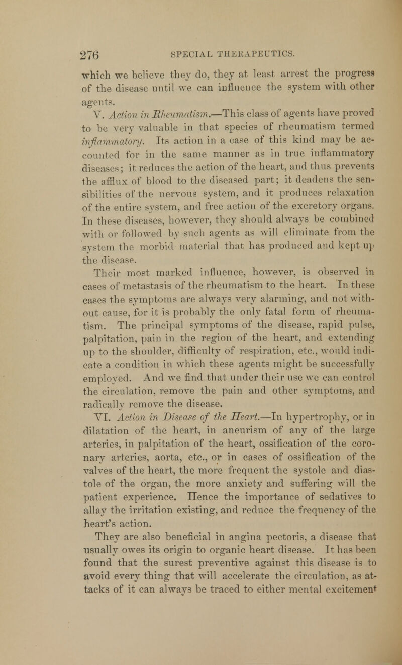 which we believe they do, they at least arrest the progress of the disease until we can influence the system with other agents. V. Action in Rheumatism.—This class of agents have proved to be very valuable in that species of rheumatism termed inflammatory. Its action in a case of this kind may be ac- counted for in the same manner as in true inflammatory diseases; it reduces the action of the heart, and thus prevents the afflux of blood to the diseased part; it deadens the sen- sibilities of the nervous system, and it produces relaxation of the entire system, and free action of the excretory organs. In these diseases, however, they should always be combined with or followed by such agents as will eliminate from the system the morbid material that has produced and kept up the disease. Their most marked influence, however, is observed in cases of metastasis of the rheumatism to the heart. In these cases the symptoms are always very alarming, and not with- out cause, for it is probably the only fatal form of rheuma- tism. The principal symptoms of the disease, rapid pulse, palpitation, pain in the region of the heart, and extending up to the shoulder, difficulty of respiration, etc., would indi- cate a condition in which these agents might be successfully employed. And we find that under their use we can control the circulation, remove the pain and other symptoms, and radically remove the disease. VI. Action in Disease of the Heart.—In hypertrophy, or in dilatation of the heart, in aneurism of any of the large arteries, in palpitation of the heart, ossification of the coro- nary arteries, aorta, etc., or in cases of ossification of the valves of the heart, the more frequent the systole and dias- tole of the organ, the more anxiety and suffering will the patient experience. Hence the importance of sedatives to allay the irritation existing, and reduce the frequency of the heart's action. They are also beneficial in angina pectoris, a disease that ■usually owes its origin to organic heart disease. It has been found that the surest preventive against this disease is to avoid every thing that will accelerate the circulation, as at- tacks of it can always be traced to either mental excitement