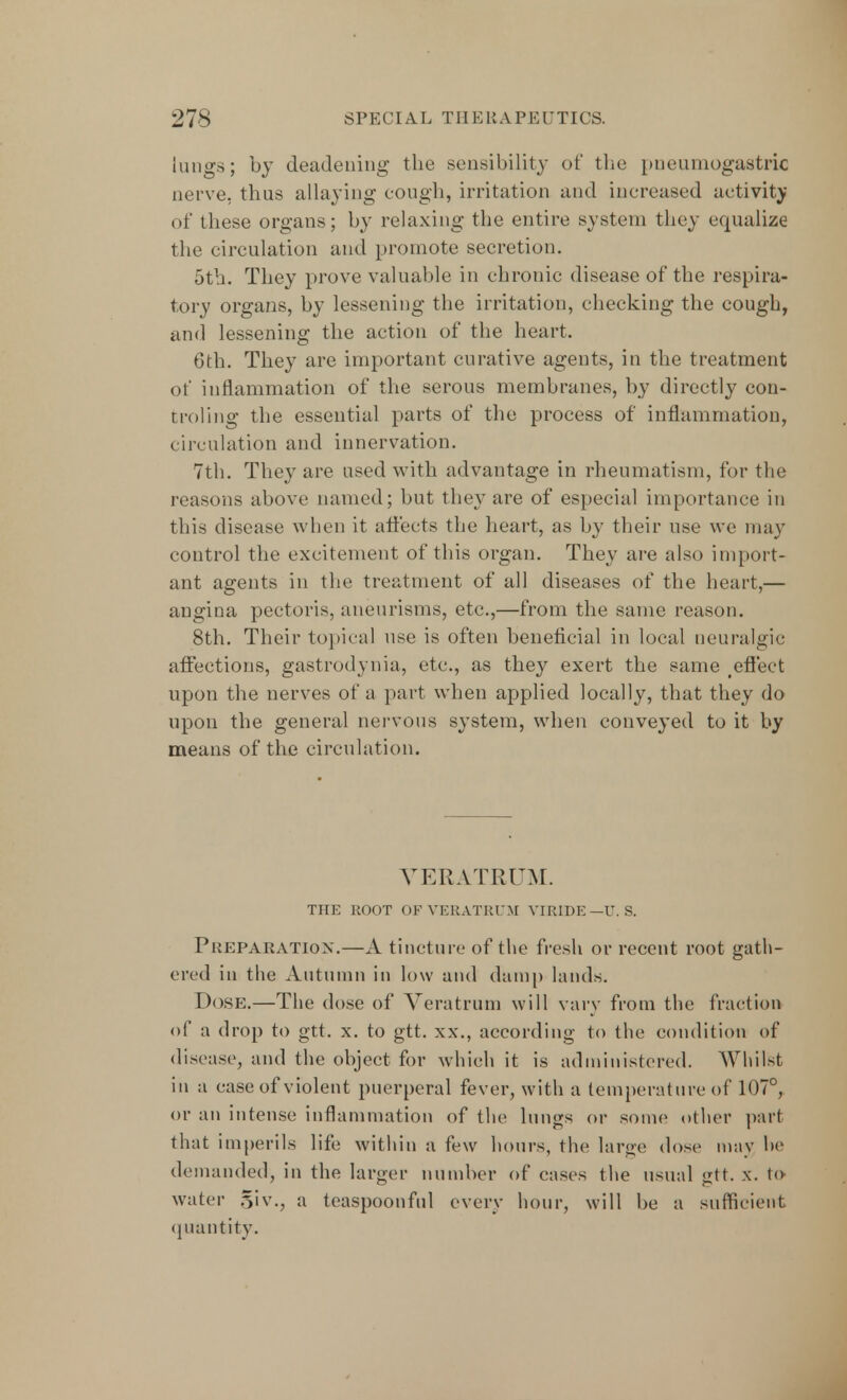 lungs; by deadening the sensibility of the pneumogastric nerve, thus allaying cough, irritation and increased activity of these organs; by relaxing the entire system they equalize the circulation and promote secretion. 5th. They prove valuable in chronic disease of the respira- tory organs, by lessening the irritation, checking the cough, and lessening the action of the heart. 6th. They are important curative agents, in the treatment of inflammation of the serous membranes, by directly con- troling the essential parts of the process of inflammation, circulation and innervation. 7th. They are used with advantage in rheumatism, for the reasons above named; but the} are of especial importance in this disease when it affects the heart, as by their use we may control the excitement of this organ. They are also import- ant agents in the treatment of all diseases of the heart,— angina pectoris, aneurisms, etc.,—from the same reason. 8th. Their topical use is often beneficial in local neuralgic affections, gastrodynia, etc., as they exert the same teffect upon the nerves of a part when applied locally, that they do upon the general nervous system, when conveyed to it by means of the circulation. VERATRUM. THE ROOT OF VERATRUM VIRIDE—U. S. Preparation.—A tincture of the fresh or recent root gath- ered in the Autumn in low and damp lands. Dose.—The dose of Veratrum will vary from the fraction of a drop to gtt. x. to gtt. xx., according to the condition of disease, and the object for which it is administered. Whilst in a case of violent puerperal fever, with a temperature of 107°, or an intense inflammation of the lungs or some other part that imperils life within a few hours, the large dose may he demanded, in the larger number of cases the usual gtt. x. t<>- water 5'iv., a teaspoonful every hour, will be a sufficient quantity.