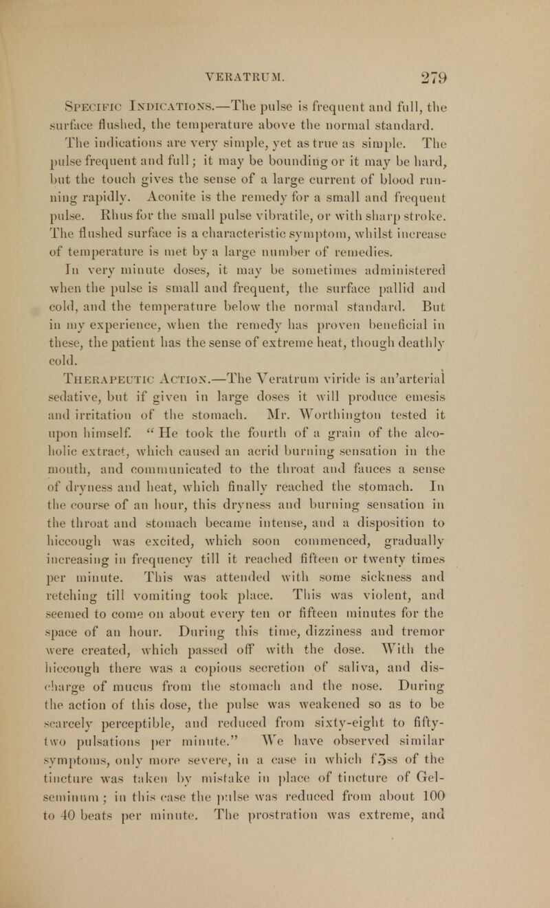 SPECIFIC Indications.—The pulse is frequent and full, the Surface flushed, the temperature above the normal standard. The indications are very simple, yet as true as simple. The pulse frequent and full; it may be bounding or it may be hard, but the touch gives the sense of a large current of blood run- ning rapidly. Aconite is the remedy for a small and frequent pulse. Rhus for the small pulse vibratile, or with sharp stroke. The flushed surface is a characteristic symptom, whilst increase of temperature is met by a large number of remedies. In very minute doses, it may be sometimes administered when the pulse is small and frequent, the surface pallid and cold, and the temperature below the normal standard. But in my experience, when the remedy has proven beneficial in these, the patient has the sense of extreme heat, though deathly cold. Therapeutic Action.—The Yeratrum viride is an'arterial sedative, but if given in large doses it will produce emesis and irritation of the stomach. Mr. Worthington tested it upon himself.  He took the fourth of a grain of the alco- holic extract, which caused an acrid burning sensation in the mouth, and communicated to the throat and fauces a sense of dryness and heat, which finally reached the stomach. In the course of an hour, this dryness and burning sensation in the throat ami stomach became intense, and a disposition to hiccough was excited, which soon commenced, gradually increasing in frequency till it reached fifteen or twenty times per minute. This was attended with some sickness and retching till vomiting took place. This was violent, and seemed to come on about every ten or fifteen minutes for the space of an hour. During this time, dizziness and tremor were created, which passed off with the dose. With the hiccough there was a copious secretion of saliva, and dis- charge of mucus from the stomach and the nose. During the action of this dose, the pulse was weakened so as to be scarcely perceptible, and reduced from sixty-eight to fifty- two pulsations per minute. We have observed similar symptoms, only more severe, in a case in which f.>ss of the tincture was taken by mistake in place of tincture of Gel- seminum; in this case the pulse was reduced from about 100 to 40 beats per minute. The prostration was extreme, and