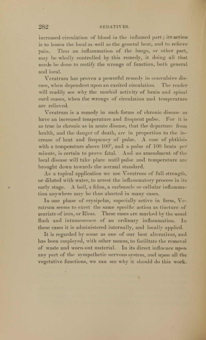 increased circulation of blood in the inflamed part; its action is to lessen the local as well as the general heat, and to relieve pain. Thus an inflammation of the lungs, or other part, may be wholly controlled by this remedy, it doing all that needs be done to rectify the wrongs of function, both general and local. Veratrum has proven a powerful remedy in convulsive dis- ease, when dependent upon au excited circulation. The reader will readily see why the morbid activity of brain and spinal cord ceases, when the wrongs of circulation and temperature are relieved. Veratrum is a remedy in such forms of chronic disease as have an increased temperature and frequent pulse. For it is as true in chronic as in acute disease, that the departure from health, and the danger of death, are in proportion to the in- crease of heat and frequency of pulse. A ease of phthisis with a temperature above 100°, and a pulse of 100 beats per minute, is certain to prove fatal. And no amendment of the local disease will take place until pulse and temperature are brought down towards the normal standard. As a topical application we use Veratrum of full strength, or diluted with water, to arrest the inflammatory process in its earlv stage. A boil, a felon, a carbuncle or cellular inflamma- tion anywhere may be thus aborted in many cases. In one phase of erysipelas, especially active in form, Ve- ratrum seems to exert the same specific action as tincture of muriate of iron, or Rhus. These cases are marked by the usual flush and intumescence of an ordinary inflammation. In these cases it is administered internally, and locally applied. It is regarded by some as one of our best alteratives, and has been employed, with other means, to facilitate the removal of waste and worn-out material. In its direct influence upon any part of the sympathetic nervous system, and upon all the vegetative functions, we can see why it should do this work.