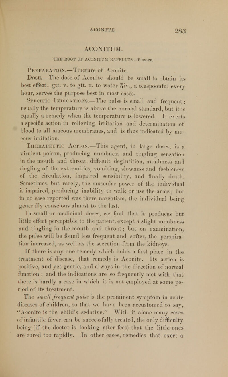 ACONITUM. THE ROOT OF ACONITUM NAPELLrS.-ECROPE. Preparation.—Tincture of Aconite. Dose.—The dose of Aconite should be small to obtain its best effect: gtt. v. to gtt. x. to water giv., a teaspoouful every hour, .serves the purpose best in most cases. Specific Indications.—The pulse is small and frequent; usually the temperature is above the normal standard, but it is equally a remedy when the temperature is lowered. It exerts a specific action in relieving- irritation and determination of blood to all mucous membranes, and is thus indicated by mu- cous irritation. Therapeutic Action.—This agent, in large doses, is a virulent poison, producing numbness and tingling sensation in the mouth and throat, difficult deglutition, numbness and tingling of the extremities, vomiting, slowness and feebleness of the circulation, impaired sensibility, and finally death. Sometimes, but rarely, the muscular power of the individual is impaired, producing inability to walk or use the arms; but in no case reported was there narcotism, the individual being generally conscious almost to the last. In small or medicinal doses, we find that it produces but little effect perceptible to the patient, except a slight numbness and tingling in the month and throat; but on examination, the pulse will be found less frequent and softer, the perspira- tion increased, as well as the secretion from the kidneys. If there is any one remedy which holds a first place in the treatment of disease, that remedy is Aconite. Its action is positive, and yet gentle, and always in the direction of normal function ; and the indications are so frequently met with that there is hardly a case in which it is not employed at some pe- riod of its treatment. The small frequent />/■•« is the prominent symptom in acute diseases of children, so that we have been accustomed to say, Aconite is the child's sedative. With it alone many cases of infantile fever can be successfully treated, the only difficulty being (if the doctor is looking after fees) that the little ones are cured too rapidly. In other cases, remedies that exert a