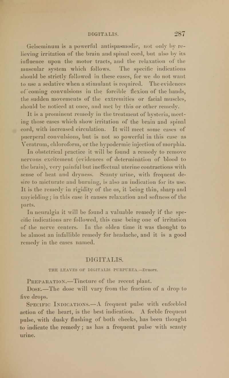 Gelseminum is a powerful antispasmodic, not only by re- lieving irritation of the brain and spinal cord, but also by its influence upon the motor tracts, and the relaxation of the muscular system which follows. The specific indications should be strictly followed in these eases, for we do not want to use a sedative when a stimulant is required. The evidences of coming convulsions in the forcible flexion of the hands, the sudden movements of the extremities or facial muscles, should be noticed at once, and met by this or other remedy. It is a prominent remedy in the treatment of hysteria, meet- ing those cases which show irritation of the brain and spinal cord, with increased circulation. It will meet some cases of puerperal convulsions, but is not so powerful in this case as Veratrum, chloroform, or the hypodermic injection of morphia. In obstetrical practice it will be found a remedy to remove nervous excitement (evidences of determination of blood to the brain), very painful but ineffectual uterine contractions with sense of heat and dryness. Scanty urine, with frequent de- sire to micturate and burning, is also an indication for its use. It is the remedy in rigidity of the os, it being thin, sharp and unyielding; in this ease it causes relaxation and softness of the parts. In neuralgia it will be found a valuable remedy if the spe- cific indications arc followed, this case being one of irritation of the nerve centers. In the olden time it was thought to be almost an infallible remedy for headache, and it is a good remedy in the cases named. DIGITALIS. THE LEAVES OF DIGITALIS PURPUREA.—Europe. Preparation.—Tincture of the recent plant. Dose.—The dose will vary from the fraction of a drop to five drops. Specific Indications.—A frequent pulse with enfeebled action of the heart, is the best indication. A feeble frequent pulse, with dusky flushing of both cheeks, has been thought to indicate the remedy; as has a frequent pulse with scanty urine.