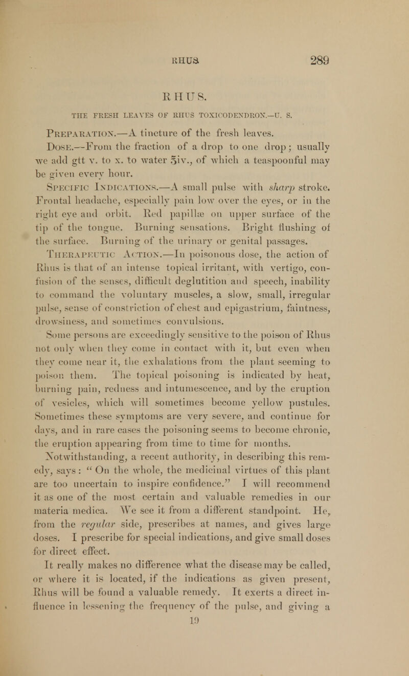 II H U S. THE FRESH LEAVES OF RHUS TOXICODENDRON— U. S. Preparation.—A tincture of the fresh leaves. Dose.—From the fraction of a drop to one drop; usually avc add gtt v. to x. to water 5iv., of which a teaspoonful may be given everv hour. Specific Indications.—A small pulse with sharp stroke1. Frontal headache, especially pain low over the eyes, or in the right eye and orbit. Red papillae on upper surface of the tip of the tongue. Burning sensations. Bright Hushing of the surface. Burning of the urinary or genital passages. Therapeutic Action.—In poisonous dose, the action of Rhus is that of an intense topical irritant, with vertigo, con- fusion of thi' senses, difficult deglutition and speech, inability to com maud the voluntary muscles, a slow, small, irregular pulse, sense of constriction of chest and epigastrium, faintness, drowsiness, and sometimes convulsions. Some persons are exceedingly sensitive to the poison of Rhus not only when they come in contact with it, but even when they come near it, the exhalations from the plant seeming to poison them. The topical poisoning is indicated by heat, burning pain, redness and intumescence, and by the eruption of vesicles, which will sometimes become yellow pustules. Sometimes these symptoms are very severe, and continue for davs, and in rare cases the poisoning seems to become chronic, the eruption appearing from time to time for months. Notwithstanding, a recent authority, in describing this rem- edy, says: On the whole, the medicinal virtues of this plant are too uncertain to inspire confidence. I will recommend it as one of the most certain and valuable remedies in our materia medica. We see it from a different standpoint. He, from the regular side, prescribes at names, and gives large doses. I prescribe for special indications, and give small doses for direct effect. It really makes no difference what the disease may be called, or where it is located, if the indications as given present, Rims will be found a valuable remedy. It exerts a direct in- fluence in lessening the frequency of the pulse, and giving a 19