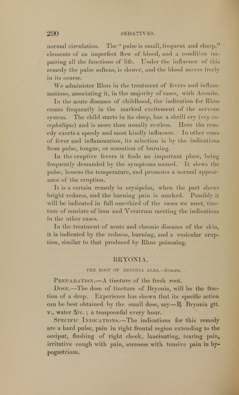 normal circulation. The pulse is small, frequent and sharp/' elements of an imperfect How of blood, and a condition im- pairing all the functions of life. Under the influence of this remedy the pulse softens, is slower, and the blood moves freely in its course. We administer Rhus in the treatment of fevers and inflam- mations, associating it, in the majority of cases, with Aconite. In the acute diseases of childhood, the indication for Rhus comes frequently in the marked excitement of the nervous system. The child starts in its sleep, has a shrill cry (cry en- cephalique) and is more than usually restless. Here the rem- edy exerts a speedy and most kindly influence. In other eases of fever and inflammation, its selection is by the indications from pulse, tongue, or sensation of burning. In the eruptive fevers it finds an important place, being frequently demanded by the symptoms named. It slows the pulse, lessens the temperature, and promotes a normal appear- ance of the eruption. It is a certain remedy in erysipelas, when the part shows bright redness, and the burning pain is marked. Possibly it will be indicated in full one-third of the eases we meet, tinc- ture of muriate of iron and Veratrum meeting the indications in the other cases. In the treatment of acute and chronic diseases of the skin, it is indicated by the redness, burning, and a vesicular erup- tion, similar to that produced by Rhus poisoning. BRYONIA. THE ROOT OF BRYONIA ALBA.—Europe. Preparation.—A tincture of the fresh root. Dos*;.—The dose of tincture of Bryonia, will be the frac- tion of a drop. Experience has shown that its specific action can be best obtained by the small dose, say—R^ Bryonia gtt. v., water §iv. ; a teaspoonful every hour. Specific Indications.—The indications for this remedy are a hard pulse, pain in right frontal region extending to the occiput, flushing of right cheek, lancinating, tearing pain, irritative cough with pain, soreness with tensive pain in hy- pogastrium.