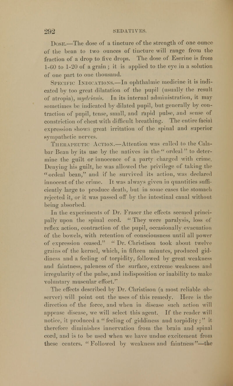 Dose.—The dose of a tincture of the strength of one ounce of the bean to two ounces of tincture will range from the fraction of a drop to five drops. The dose of Eserine is from 1-60 to 1-20 of a grain ; it is applied to the eye in a solution of one part to one thousand. Specific Indications.—In ophthalmic medicine it is indi- cated by too groat dilatation of the pupil (usually the result of atropia)3 mydriasis. In its internal administration, it may sometimes be indicated by dilated pupil, but generally by con- traction of pupil, tense, small, and rapid pulse, and sense of constriction of chest with difficult breathing. The entire facial expression shows great irritation of the spinal and superior sympathetic nerves. Therapeutic Action.—Attention was called to the Cala- bar Bean by its use by the natives in the  ordeal  to deter- mine the guilt or innocence of a party charged with crime. Denying his guilt, he was allowed the privilege of taking the ordeal bean, and if he survived its action, was declared innocent of the crime. It was always given in quantities suffi- ciently large to produce death, but in some cases the stomach rejected it, or it was passed off by the intestinal canal without being absorbed. In the experiments of Dr. Fraser the effects seemed princi- pally upon the spinal cord.  They were paralysis, loss of reflex action, contraction of the pupil, occasionally evacuation of the bowels, with retention of consciousness until all power of expression ceased.  Dr. Christison took about twelve grains of the kernel, which, in fifteen minutes, produced gid- diness and a feeling of torpidity, followed by great weakness and faintness, paleness of the surface, extreme weakness and irregularity of the pulse, and indisposition or inability to make voluntary muscular effort. The effects described by Dr. Christison fa most reliable ob- server) will point out the uses of this remedy. Here is the direction of the force, and when in disease such action will appease disease, we will select this agent. If the reader will notice, it produced a feeling of giddiness and torpidity; it therefore diminishes innervation from the brain and spinal cord, and is to be used when we have undue excitement from these centers. Followed by weakness and faintness—the