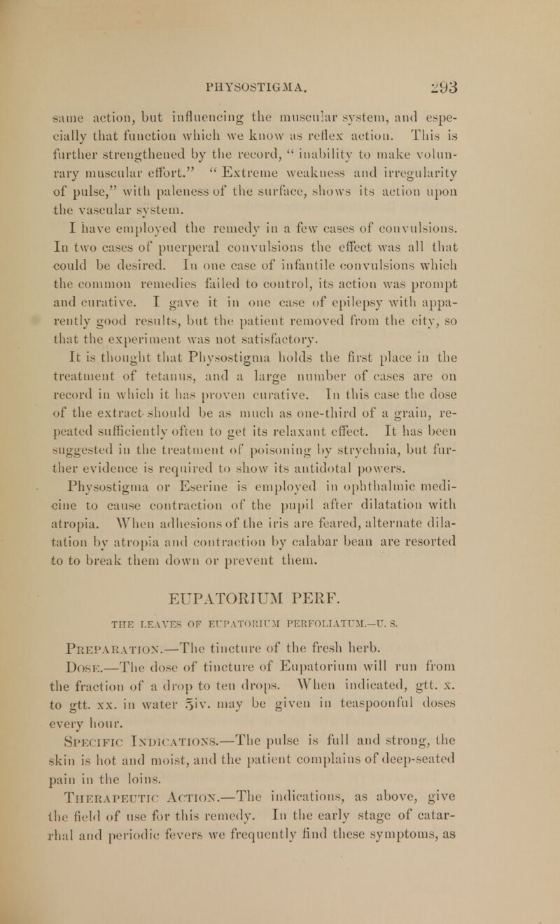 same action, but influencing the muscular system, and espe- cially that function which we know as reflex action. This is further strengthened by the record,  inability to make volun- rary muscular effort.  Extreme weakness and irregularity of pulse, with paleness of the surface, shows its action upon the vascular system. I have employed the remedy in a few eases of convulsions. In two eases of puerperal convulsions the effect was all that could be desired. In one case of infantile convulsions which the common remedies failed to control, its action was prompt and curative. I gave it in one case of epilepsy with appa- rently good results, but the patient removed from the city, so that the experiment was not satisfactory. It is thought that Physostigma holds the first place in the treatment of tetanus, and a large number of eases are on record in which it has proven curative. In this ease the dose of the extract should be as much as one-third of a grain, re- peated sufficiently often to get its relaxant effect. It has been suggested in the treatment of poisoning by strychnia, but fur- ther evidence is required to show its antidotal powers. Physostigma or Eserine is employed in ophthalmic medi- cine to cause contraction of the pupil after dilatation with atropia. When adhesions of the iris are feared, alternate dila- tation by atropia and contraction by calabar bean are resorted to to break them down or prevent them. EUPATOPvIUM PERF. THE LEAVES OF EtTPATORITJM PERFOLIATE!.—U. S. PREPARATION.—The tincture of the fresh herb. JJosk.—The dose of tincture of Eupatorium will run from the fraction of a drop to ten drops. When indicated, gtt. x. to gtt. xx. in water §iv. may be given in teaspoonful doses every hour. Specific Indications.—The pulse is full and strong, the skin is hot and moist, and the patient complains of deep-seated pain in the loins. THERAPEUTIC Action.—The indications, as above, give the field of use for this remedy. In the early stage of catar- rhal and periodic fevers we frequently find these symptoms, as