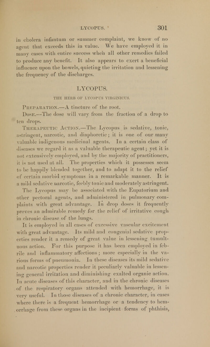 in cholera infantum or summer complaint, we know of no agent that exceeds this in value. We have employed it in many eases with entire success when all other remedies failed to produce any benefit. It also appears to exert a beneficial influence upon the bowels,quieting the irritation and lessening the frequency of the discharges. LYCOPUS. THE HERB OF LYCOPUS VIRGINICUS. Preparation.—A tincture of the root. Dosk.—The dose will vary from the fraction of a drop to ten drops. Therapeutic Action.—The Lycopus is sedative, tonic, astringent, narcotic, and diaphoretic; it is one of our many valuable indigenous medicinal agents. In a certain class of diseases we regard it as a valuable therapeutic agent; yet it is not extensively employed, and by the majority of practitioners, it is not used at all. The properties which it possesses seem to be happily blended together, and to adapt it to the relief of certain morbid symptoms in a remarkable manner. It is a mild sedative narcotic, feebly tonic and moderately astringent. The Lveopus may be associated with the Eupatorium and other pectoral agent,-, and administered in pulmonary com- plaints with great advantage. In drop doses it frequently proves an admirable remedy for the relief of irritative cough in chronic disease of the lungs. It is employed in all cases of excessive vascular excitement with great advantage. Its mild and congenial sedative prop- erties render it a remedy of great value in lessening tumult- uous action. For this purpose it has been employed in feb- rile and inflammatory affections ; more especially in the va- rious forms of pneumonia. In these diseases its mild sedative and narcotic properties render it peculiarly valuable in lessen- ing general irritation and diminishing exalted organic action. Tn acute diseases of this character, and in the chronic diseases of the respiratory organs attended with hemorrhage, it is very useful. In those diseases of a chronic character, in cases where there is a frequent hemorrhage or a tendency to hem- orrhage from these organs in the incipient forms of phthisis,