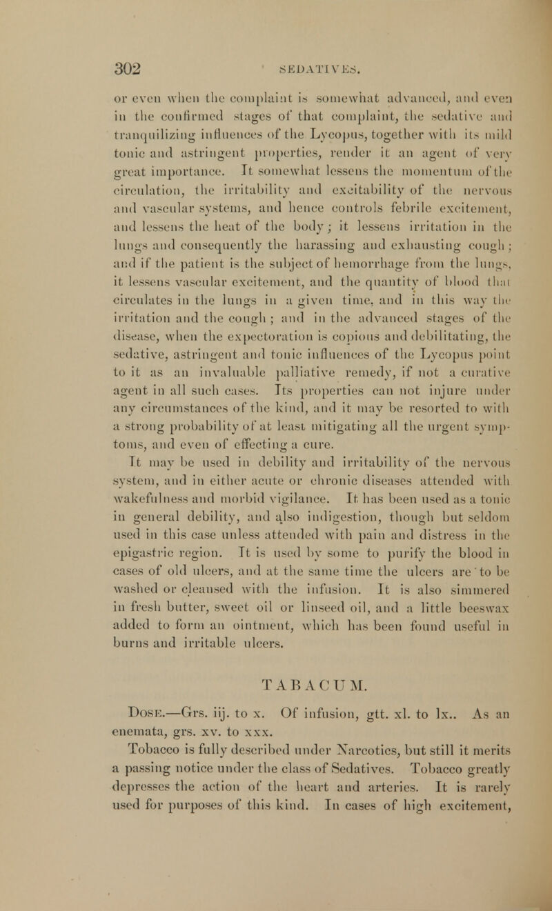 or oven when the complaint is somewhat advanced, and evea in the confirmed stages of that complaint, the sedative ami tranquiliziug influences of the Lycopus, together with its mil,] tonic and astringent properties, render it an agent of very great importance. It somewhat lessens the momentum of the circulation, the irritability and excitability of the nervous and vascular systems, and hence controls febrile excitement, and lessens the heat of the body; it lessens irritation in the lungs and consequently the harassing and exhausting cough ; and if the patient is the subject of hemorrhage from the lungs, ii lessens vascular excitement, and the quantity of blood thai circulates in the lungs in a given time, and in this way tin irritation and the cough ; and in the advanced stages of the disease, when the expectoration is copious and debilitating, the sedative, astringent and tonic influences of the Lycopus point to it as an invaluable palliative remedy, if not a curative agent in all such cases. Its properties can not injure under any circumstances of the kind, ami it may be resorted to with a strong probability of at leasi mitigating all the urgent symp- toms, and even of effecting a cure. Tt may be used in debility and irritability of the nervous system, and in either acute or chronic diseases attended with wakefulness and morbid vigilance. It has been used as a tonic in general debility, and ajso indigestion, though but seldom used in this case unless attended with pain and distress in the epigastric region. It is used by some to purify the blood in eases of old ulcers, and at the same time the ulcers are' to be washed or cleansed with the infusion. It is also simmered in fresh butter, sweet oil or linseed oil, and a little beeswax added to form an ointment, which has been found useful in burns and irritable ulcers. TABACU M. Dose.—Grs. iij. to x. Of infusion, gtt. xl. to lx.. As an enemata, grs. xv. to xxx. Tobacco is fully described under Narcotics, but still it merits a passing notice under the class of Sedatives. Tobacco greatly depresses the action of the heart and arteries. It is rarely used for purposes of this kind. In cases of high excitement,