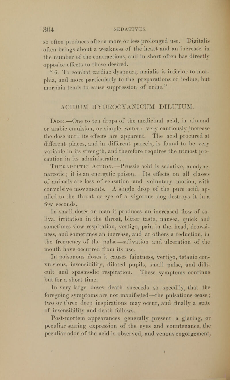 so often produces after a more or less prolonged use. Digitalis often brings about a weakness of the heart and an increase in the number of the contractions, and in short often has directly opposite effects to those desired. 6. T<> combat cardiac dyspnoea, maialis is inferior to mor- phia, and more particularly to the preparations of iodine, hut morphia tends to cause suppression of urine. ACIDUM HYDROCYANICUM DILUTUM. Dose.—One to ten drops of the medicinal acid, in almond or arabic emulsion, or simple water : very cautiously increase the dose until its effects are apparent. The acid procured at different places, and in different parcels, is found to he very variable in its strength, and therefore requires the utmost pre- caution in its administration. Therapeutic Action.—Prussic acid is sedative, anodyne, narcotic; it is an energetic poison. Its effects on all classes of animals arc loss of sensation and voluntary motion, with convulsive movements. A single drop of the pure acid, ap- plied to the throat or eye of a vigorous dog destroys it in a few seconds. In small doses on man it produces an increased flow of sa- liva, irritation in the throat, bitter taste, nausea, quick and sometimes slow respiration, vertigo, pain in the head, drowsi- ness, and sometimes an increase, and at others a reduction, in the frequency of the pulse—salivation and ulceration of the mouth have occurred from its use. In poisonous doses it causes faintness, vertigo, tetanic con- vulsions, insensibility, dilated pupils, small pulse, and diffi- cult and spasmodic respiration. These symptoms continue but for a short time. In very large doses death succeeds so speedily, that the foregoing symptoms arc not manifested—the pulsations cease ; two or three deep inspirations may occur, and finally a state of insensibility and death follows. Post-mortem appearances generally present a glaring, or peculiar staring expression of the eyes and countenance, the peculiar odor of the acid is observed, and venous engorgement,