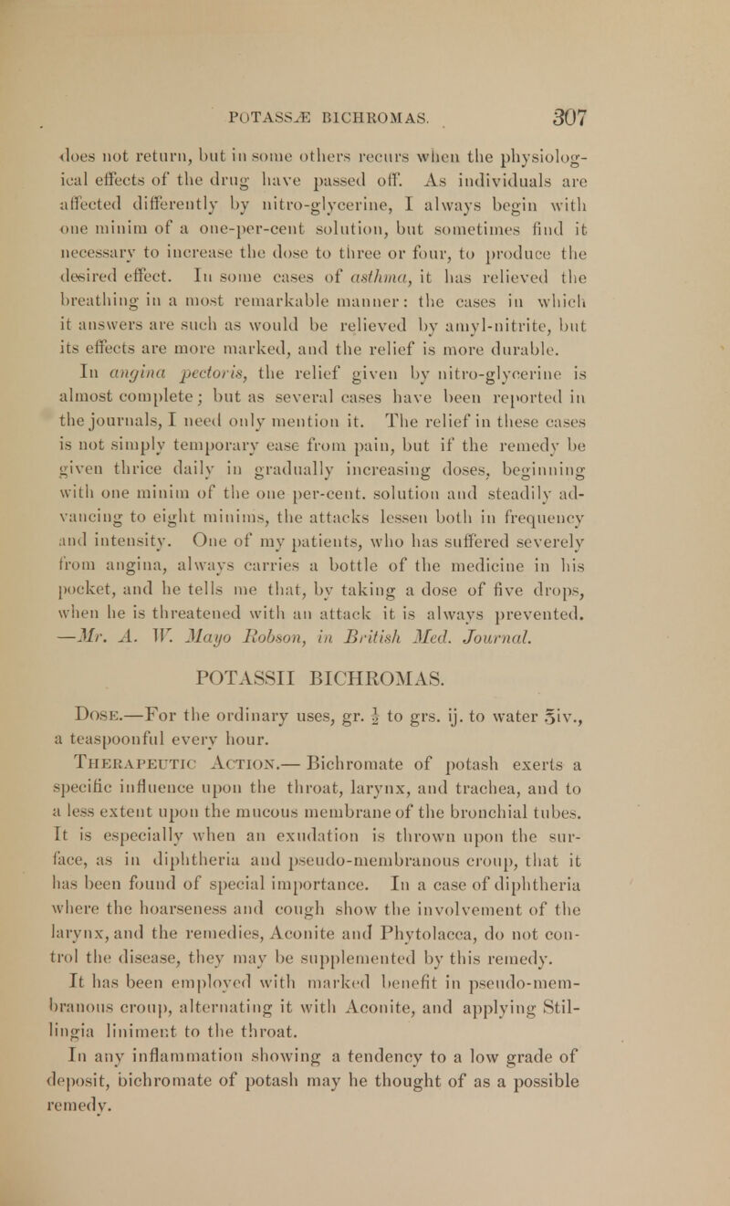 does not return, but in some others recurs when the physiolog- ical effects of the drug have passed off. As individuals are affected differently by nitro-glycerine, I always begin with one minim of a one-per-cent solution, but sometimes find it necessary to increase the dose to three or four, to produce the desired effect. In some eases of asthma, it has relieved the breathing in a most remarkable manner: the cases in which it answer? arc such as would be relieved by amyl-nitrite, but its effects are more marked, and the relief is more durable. In angina pectoris, the relief given by nitro-glycerine is almost complete; but as several cases have been reported in the journals, I need only mention it. The relief in these cases is not simply temporary ease from pain, but if the remedy be given thrice daily in gradually increasing doses, beginning with one minim of the one per-cent. solution and steadily ad- vancing to eight minims, the attacks lessen both in frequency and intensity. One of my patients, who has suffered severely from angina, always carries a bottle of the medicine in his pocket, and he tells me that, by taking a dose of five drops, when he is threatened with an attack it is always prevented. —Mr. A. W. Mayo Robson, in British Med. Journal. POTASSII BICHROMAS. Dose.—For the ordinary uses, gr. J to grs. ij. to water Siv., a teaspoon fill every hour. Therapeutic Ac tion.— Bichromate of potash exerts a specific influence upon the throat, larynx, and trachea, and to a less extent upon the mucous membrane of the bronchial tubes. It is especially when an exudation is thrown upon the sur- face, as in diphtheria and pseudo-membranous croup, that it has been found of special importance. In a case of diphtheria where the hoarseness and cough show the involvement of the larynx, and the remedies, Aconite and Phytolacca, do not con- trol the disease, they may be supplemented by this remedy. It has been employed with marked benefit in pseudo-mem- br annus croup, alternating it with Aconite, and applying Stil- lingia liniment to the throat. In any inflammation showing a tendency to a low grade of deposit, bichromate of potash may he thought of as a possible remedy.