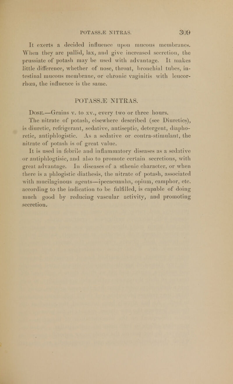 It exerts a decided influence upon mucous membranes- When they are pallid, lax, and give increased secretion, the prussiate of potash may be used with advantage. It makes little difference, whether of nose, throat, bronchial tubes, in- testinal mucous membrane, or chronic vaginitis with leucor- rhoea, the influence is the same. POTASS/F. NITRAS. Dose.—Grains v. to xv., every two or three hours. The nitrate of potash, elsewhere described (see Diuretics), is diuretic, refrigerant, sedative, antiseptic, detergent, diapho- retic, antiphlogistic. As a sedative or contra-stimulant, the nitrate of potash is of great value. It is used in febrile and inflammatory diseases as a sedative or antiphlogtisic, and also to promote certain secretions, with great advantage. In diseases of a sthenic character, or when there is a phlogistic diathesis, the nitrate of potash, associated with mucilaginous agents—ipecacuanha, opium, camphor, etc. according to the indication to be fulfilled, is capable of doing much good by reducing vascular activity, and promoting secretion.