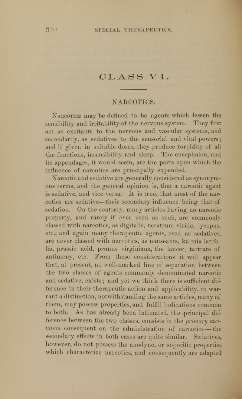 CLASS VI. NARCOTICS. Narcotics may be defined to be agents which lessen the sensibility and irritability- of the nervons system. They first act as excitants to the nervous and vascular systems, and secondarily, as sedatives to the sensorial and vital powers; and if given in suitable doses, they produce torpidity of all the functions, insensibility and sleep. The encephalon, and its appendages, it would seem, are the parts upon which the influence of narcotics are principally expended. Narcotic and sedative are generally considered as synonym- ous terms, and the general opinion is, that a narcotic agent is sedative, and vice versa. It is true, that most of the nar- cotics are sedative—their secondary influence being that of sedation. On the contrary, many articles having no narcotic property, and rarely if ever used as such, are commonly classed with narcotics, as digitalis, veratrurn viride, lycopus, etc.; and again many therapeutic agents, used as sedatives, are never classed with narcotics, as nauseants, kalmia latifo- lia, prussic acid, primus virginiana, the lancet, tartrate of antimony, etc. From these considerations it will appear that, at present, no well-marked line of separation between the two classes of agents commonly denominated narcotic and sedative, exists; and yet we think there is sufficient dif- ference in their therapeutic action and applicability, to war- rant a distinction, notwithstanding the same articles, many of them, may possess properties, and fulfill indications common to both. As has already been intimated, the .principal dif- ference between the two classes, consists in the primary exci- tation consequent on the administration of narcotics — the secondary effects in both cases are quite similar. Sedatives, however, do not possess the anodyne, or soporific properties which characterize narcotics, and consequently are adapted