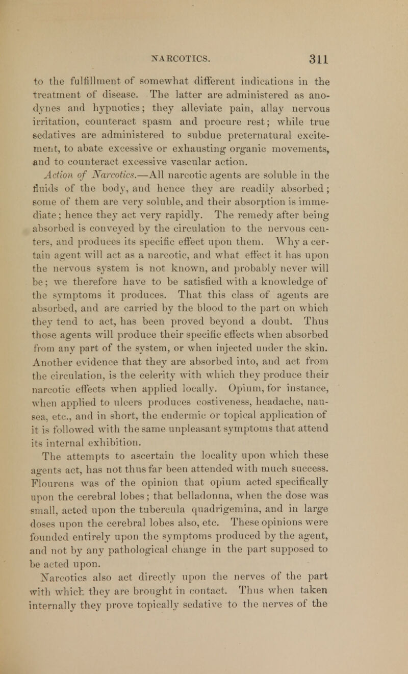 to the fulfillment of somewhat different indications in the treatment of disease. The latter are administered as ano- dynes and hypnotics; they alleviate pain, allay nervous irritation, counteract spasm and procure rest; while true sedatives are administered to subdue preternatural excite- ment, to abate excessive or exhausting organic movements, and to counteract excessive vascular action. Action of Narcotics.—All narcotic agents are soluble in the fluids of the body, and hence they are readily absorbed; some of them are very soluble, and their absorption is imme- diate ; hence they act very rapidly. The remedy after being absorbed is conveyed by the circulation to the nervous cen- ter-, and produces its specific effect upon them. Why a cer- tain agent will act as a narcotic, and what effect it has upon the nervous system is not known, and probably never will be; we therefore have to be satisfied with a knowledge of the symptoms it produces. That this class of agents are absorbed, and are carried by the blood to the part on which they tend to act, has been proved beyond a doubt. Thus those agents will produce their specific effects when absorbed from any part of the system, or when injected under the skin. Another evidence that they are absorbed into, and act from the circulation, is the celerity with which they produce their narcotic effects when applied locally. Opium, for instance, when applied to ulcers produces costiveness, headache, nau- sea, etc., and in short, the endermic or topical application of it is followed with the same unpleasant symptoms that attend its internal exhibition. The attempts to ascertain the locality upon which these agents act, has not thus far been attended with much success. Flourens was of the opinion that opium acted specifically upon the cerebral lobes; that belladonna, when the dose was small, acted upon the tubercula quadrigemina, and in large doses upon the cerebral lobes also, etc. These opinions were founded entirely upon the symptoms produced by the agent, and not by any pathological change in the part supposed to be acted upon. Narcotics also act directly upon the nerves of the part with which they are brought in contact. Thus when taken internally they prove topically sedative to the nerves of the