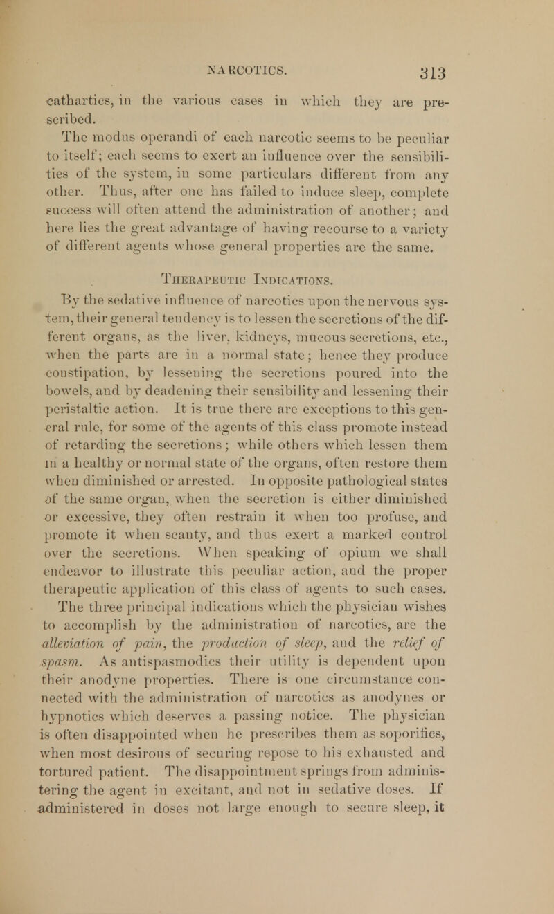 cathartics, in the various cases in which they are pre- scribed. The modus operandi of each narcotic seems to be peculiar to itself; each seems to exert an influence over the sensibili- ties of the system, in some particulars different from any other. Thus, after one has tailed to induce sleep, complete success will often attend the administration of another; and here lies the great advantage of having recourse to a variety of different agents whose general properties are the same. Therapeutic Indications. By the sedative influence of narcotics upon the nervous sys- tem, their general tendency is to lessen the secretions of the dif- ferent organs, as the liver, kidneys, mucous secretions, etc., when the parts are in a normal state; hence they produce constipation, by lessening the secretions poured into the bowels, and by deadening their sensibility and lessening their peristaltic action. It is true there are exceptions to this gen- eral rule, for some of the agents of this class promote instead of retarding the secretions; while others which lessen them m a healthy or normal state of the organs, often restore them when diminished or arrested. In opposite pathological states of the same organ, when the secretion is either diminished or excessive, they often restrain it when too profuse, and promote it when scanty, and thus exert a marked control over the secretions. When speaking of opium we shall endeavor to illustrate this peculiar action, and the proper therapeutic application of this class of agents to such cases. The three principal indications which the physician wishes to accomplish by the administration of narcotics, are the alleviation of pain, the production of sleep, and the relief of spasm. As antispasmodics their utility is dependent upon their anodyne properties. There is one circumstance con- nected with the administration of narcotics as anodynes or hypnotics which deserves a passing notice. The physician is often disappointed when he prescribes them as soporifics, when most desirous of securing repose to his exhausted and tortured patient. The disappointment springs from adminis- tering the agent in excitant, and not in sedative doses. If administered in doses not large enough to secure sleep, it