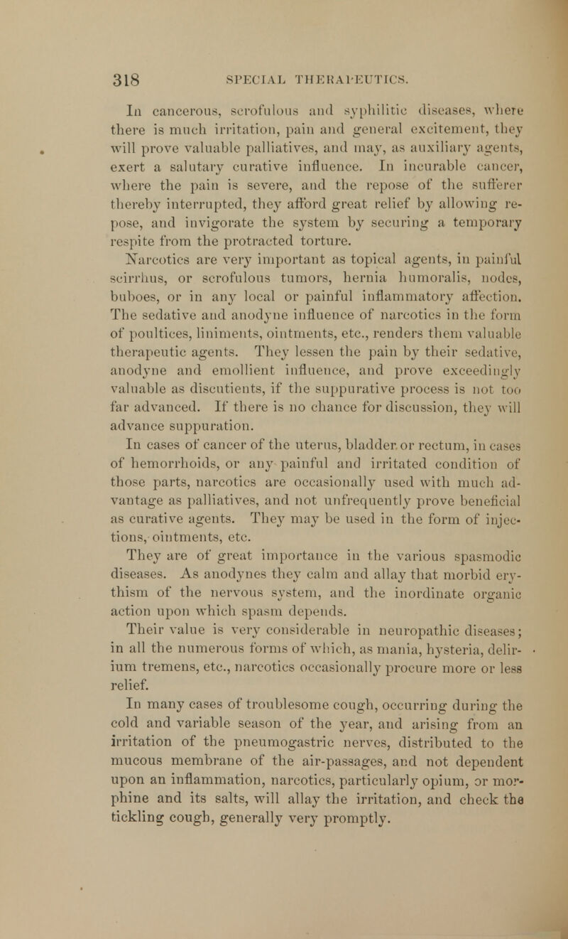 Iii cancerous, scrofulous and syphilitic diseases, where there is much irritation, pain and general excitement, they will prove valuable palliatives, and may, as auxiliary agents, exert a salutary curative influence. In incurable cancer, where the pain is severe, and the repose of the sufferer thereby interrupted, they afford great relief by allowing re- pose, and invigorate the system by securing a temporary respite from the protracted torture. Narcotics are very important as topical agents, in painful scirrhus, or scrofulous tumors, hernia humoralis, nodes, buboes, or in any local or painful inflammatory affection. The sedative and anodyne influence of narcotics in the form of poultices, liniments, ointments, etc., renders them valuable therapeutic agents. They lessen the pain by their sedative, anodyne and emollient influence, and prove exceedingly valuable as discutients, if the suppurative process is not too far advanced. If there is no chance for discussion, they will advance suppu ration. In cases of cancer of the uterus, bladder or rectum, in cases of hemorrhoids, or an)' painful and irritated condition of those parts, narcotics are occasionally used with much ad- vantage as palliatives, and not unfrequently prove beneficial as curative agents. The}- may be used in the form of injec- tions, ointments, etc. They are of great importance in the various spasmodic diseases. As anodynes they calm and allay that morbid ery- thism of the nervous system, and the inordinate organic action upon which spasm depends. Their value is very considerable in neuropathic diseases; in all the numerous forms of which, as mania, hysteria, delir- ium tremens, etc., narcotics occasionally procure more or less relief. In many cases of troublesome cough, occurring during the cold and variable season of the year, and arising from an irritation of the pneumogastric nerves, distributed to The mucous membrane of the air-passages, and not dependent upon an inflammation, narcotics, particularly opium, or mor- phine and its salts, will allay the irritation, and check the tickling cough, generally very promptly.