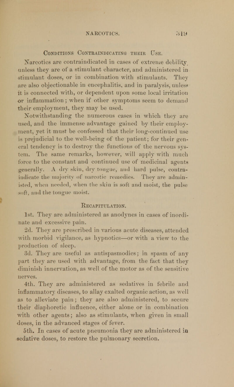 Conditions Contraindicating their Use. Narcotics are contraindicated in cases of extreme debility, unless they are of a stimulant character, and administered in stimulant doses, or in combination with stimulants. They are also objectionable in encephalitis, and in paralysis, unless it is connected with, or dependent upon some local irritation or inflammation; when if other symptoms seem to demand their employment, they may be used. Notwithstanding the numerous cases in which they are used, and the immense advantage gained by their employ- ment, yet it must be confessed that their long-continued use is prejudicial to the well-being of the patient; for their gen- eral tendency is to destroy the functions of the nervous sys- tem. The same remarks, however, will apply with much force to the constant and continued use of medicinal agents generally. A dry skin, dry tongue, and hard pulse, contra- iudicate the majority of narcotic remedies. They are admin- isted, when needed, when the skin is soft and moist, the pulse soft, and the tongue moist. Recapitulation. 1st. They are administered as anodynes in cases of inordi- nate and excessive pain. 2d. They are prescribed in various acute diseases, attended with morbid vigilance, as hypnotics—or with a view to the production of sleep. 3d. They are useful as antispasmodics; in spasm of any part they are used with advantage, from the fact that they diminish innervation, as well of the motor as of the sensitive nerves. 4th. They are administered as sedatives in febrile and inflammatory diseases, to allay exalted organic action, as veil as to alleviate pain; they are also administered, to secure their diaphoretic influence, either alone or in combination with other agents; also as stimulants, when given in small doses, in the advanced stages of fever. 5th. In cases of acute pneumonia they are administered in sedative doses, to restore the pulmonary secretion.