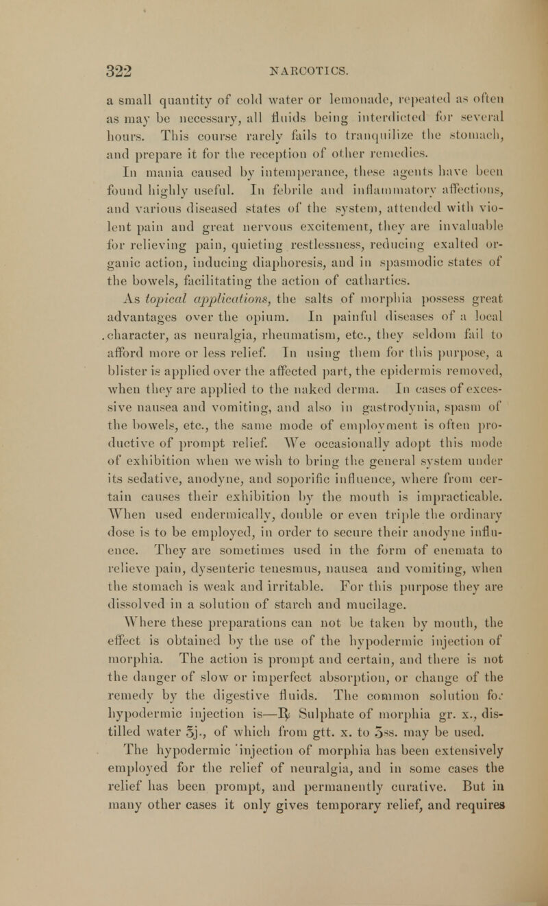 a small quantity of cold water or lemonade, repeated as often as may be necessary, all fluids being interdicted tor several hours. This course rarely tails to tranquilize the stomach, and prepare it for the reception of oilier remedies. In mania caused by intemperance, these agents have been found highly useful. In febrile and inflammatory affections, and various diseased states of the system, attended with vio- lent pain and great nervous excitement, they are invaluable for relieving pain, quieting restlessness, reducing exalted or- ganic action, inducing diaphoresis, and in spasmodic states of the bowels, facilitating the action of cathartics. As topical applications, the salts of morphia possess meat advantages over the opium. In painful diseases of a local character, as neuralgia, rheumatism, etc., they seldom fail to afford more or less relief. In using them for this purpose, a blister is applied over the affected part, the epidermis removed, when they arc applied to the naked derma. In cases of exces- sive nausea and vomiting, and also in gastrodynia, spasm of the bowels, etc., the same mode of employment is often pro- ductive of prompt relief. We occasionally adopt this mode of exhibition when we wish to bring the general system under its sedative, anodyne, and soporific influence, where from cer- tain causes their exhibition by the mouth is impracticable. W hen used endermically, double or even triple the ordinary dose is to be employed, in order to secure their anodyne influ- ence. They are sometimes used in the form of enemata to relieve pain, dysenteric tenesmus, nausea and vomiting, when the stomach is weak and irritable. For this purpose they are dissolved in a solution of starch and mucilage. Where these preparations can not be taken by mouth, the effect is obtained by the use of the hypodermic injection of morphia. The action is prompt and certain, and there is not the danger of slow or imperfect absorption, or change of the remedy by the digestive fluids. The common solution h: hypodermic injection is—1^ Sulphate of morphia gr. x., dis- tilled water 5j., of which from gtt. x. to 5ss. may be used. The hypodermic injection of morphia has been extensively employed for the relief of neuralgia, and in some cases the relief has been prompt, and permanently curative. But in many other cases it only gives temporary relief, and requires