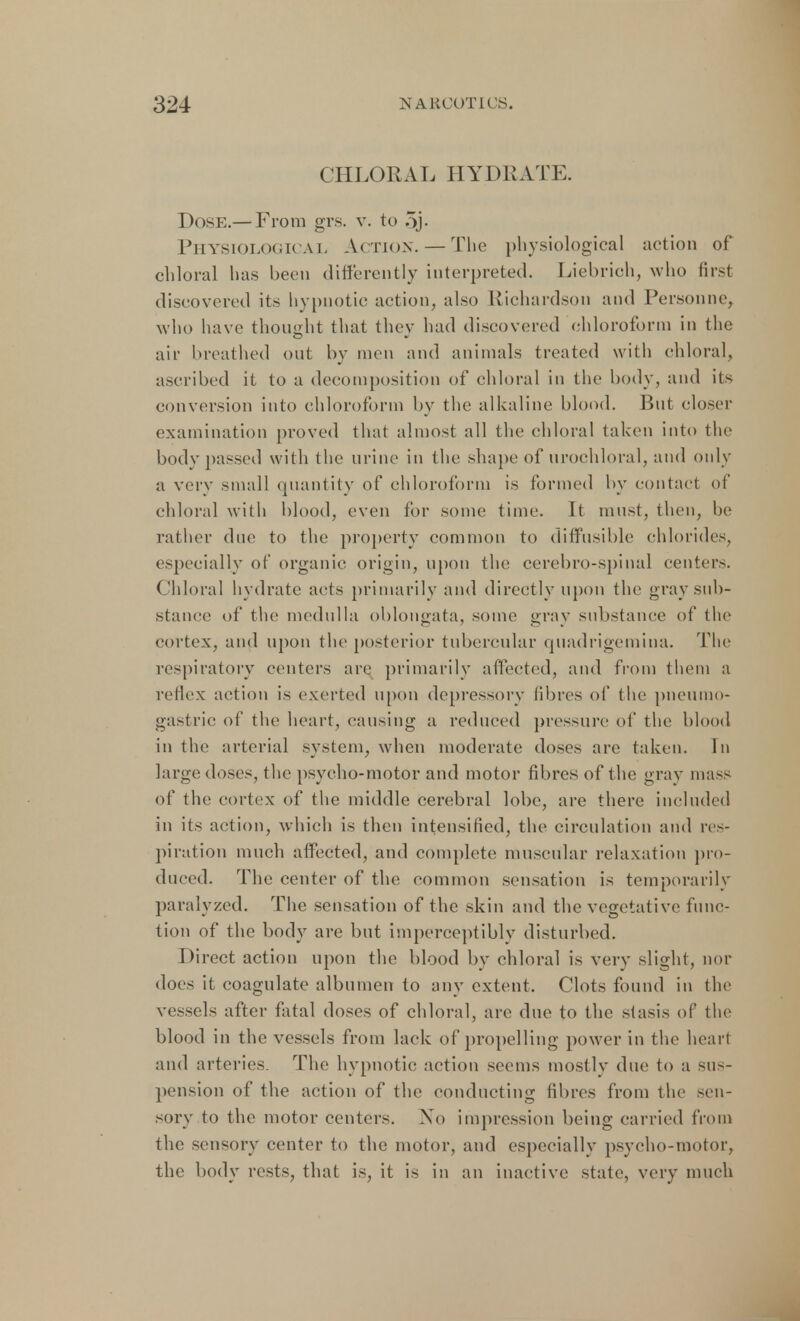 CHLORAL HYDRATE. Dose.— From grs. v. to 5j- Physiological Action. —The physiological action of chloral has been differently interpreted. Liebrieh, who first discovered its hypnotic action, also Richardson and Personne, who have thought that they had discovered chloroform in the air breathed out by men and animals treated with chloral, ascribed it to a decomposition of chloral in the body, and its conversion into chloroform by the alkaline blood. But closer examination proved that almost all the chloral taken into the body passed with the urine in the shape of urochloral, and only a very small quantity of chloroform is formed by contact of chloral with blood, even for some time. It must, then, be rather due to the property common to diffusible chlorides, especially of organic origin, upon the cerebro-spinal centers. Chloral hydrate acts primarily and directly upon the gray sub- stance of the medulla oblongata, some gray substance of the cortex, and upon the posterior tubercular quadrigemina. The respiratory centers are primarily affected, and from them a reflex action is exerted upon depressory fibres of the pneumo- gastric of the heart, causing a reduced pressure of the blood in the arterial system, when moderate doses are taken. Tn large doses, the psycho-motor and motor fibres of the gray mass of the cortex of the middle cerebral lobe, are there included in its action, which is then intensified, the circulation and res- piration much affected, and complete muscular relaxation pro- duced. The center of the common sensation is temporarily paralyzed. The sensation of the skin and the vegetative func- tion of the body are but imperceptibly disturbed. Direct action upon the blood by chloral is very slight, nor does it coagulate albumen to any extent, Clots found in the vessels after fatal doses of chloral, arc due to the stasis of the blood in the vessels from lack of propelling power in the heart and arteries. The hypnotic action seems mostly due to a sus- pension of the action of the conducting fibres from the sen- sory to the motor centers. No impression being carried from the sensory center to the motor, and especially psycho-motor, the body rests, that is, it is in an inactive state, very much