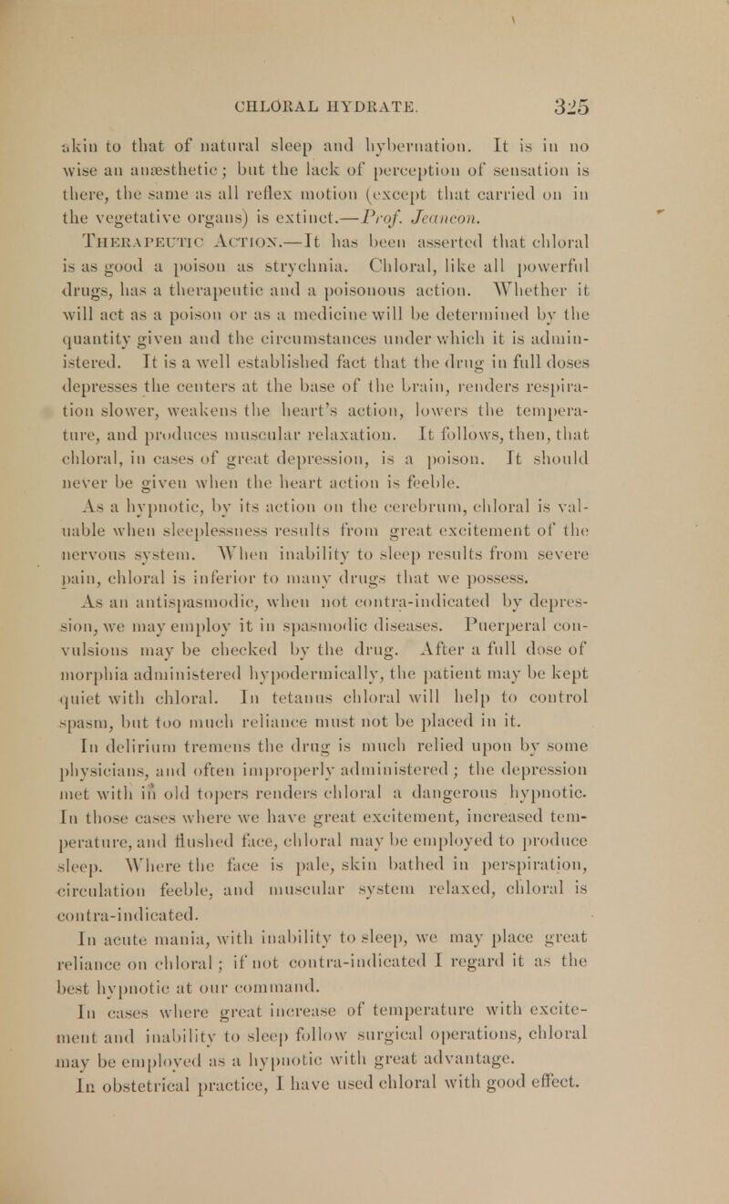 akin to that of natural sleep and hybernation. It is in no wise an anaesthetic; but the lack of perception of .sensation is there, the same as all reflex motion (except that carried on in the vegetative organs) is extinct.—Prof. Jeancon. THERAPEUTIC Action.— It has been asserted that chloral is as good a poison as strychnia. Chloral, like all powerful drugs, has a therapeutic and a poisonous action. Whether it will act as a poison or as a medicine will be determined by the quantity given and the circumstances under which it is admin- istered. It is a well established fact that the drug in full doses depresses the centers at the base of the brain, renders respira- tion slower, weakens the heart's action, lowers the tempera- ture, and produces muscular relaxation. It follows, then, that chloral, in eases of great depression, is a poison. It should never be given when the heart action is feeble. As a hypnotic, by its action on the cerebrum, chloral is val- uable when sleeplessness results from great excitement of the nervous system. When inability to sleep results from seven1 pain, chloral is inferior to many drugs that we posse--. As an antispasmodic, when not contra-indicated by depres- sion, we may employ it in spasmodic diseases. Puerperal con- vulsions may be cheeked by the drug. After a full dose of morphia administered hypodermically, the patient may be kept quiet with chloral. In tetanus chloral will help to control <pasm, but too much reliance must not be placed in it. In delirium tremens the drug is much relied upon by some physicians, and often improperly administered ; the depression met with in old topers renders chloral a dangerous hypnotic. In those cases where we have great excitement, increased tem- perature, and flushed face, chloral may be employed to produce sleep. Where the face is pale, skin bathed in perspiration, circulation feeble, and muscular system relaxed, chloral is contra-indicated. In acute mania, with inability to sleep, we may place great reliance on chloral; if not contra-indicated I regard it as the best hypnotic at our command. In cases where great increase of temperature with excite- ment and inability to sleep follow surgical operations, chloral may be employed as a hypnotic with great advantage. in obstetrical practice, 1 have used chloral with good effect.